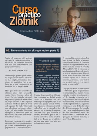 Según el esquema del primer
artículo, la visión combinativa y
el cálculo de variantes forzadas
son los dos componentes del
juego combinativo.
EL JUEGO CONCRETO
Sin embargo, parece que el térmi-
no juego concreto abarca un terre-
no más amplio, incluyendo posi-
ciones sin sacriﬁcios, y en la rea-
lidad es lo que comúnmente se
entiende por el juego táctico.
Hay que decir que durante los
últimos años han aparecido
varios libros buenos sobre el
tema. En este artículo intentaré
exponer mi punto de vista sobre
el juego concreto y dar algunos
consejos prácticos para el nivel
del jugador de club. Observará
que además de los textos explica-
tivos, iré alternando diferentes
ejemplos y ejercicios para su
resolución, señalados convenien-
temente en el texto.
Propongo comenzar con un ejer-
cicio sencillo pero que sin embar-
go hacen correctamente pocos
jugadores en la primera tentativa.
Si usted lo consiguió en 60 juga-
das, entonces se habrá dado
cuenta de la forma en que cada
torre llega en 3 jugadas, que es lo
único que puede causar proble-
mas. Creo que este ejercicio artiﬁ-
cial reﬂeja bien la naturaleza del
ajedrez, por lo menos de su parte
concreta: hay que dominar el
tablero, moviendo piezas en la
mente, demostrar cierta creativi-
dad y ser bueno en el cálculo,
aunque este caso concreto sea
realmente mecánico.
El valor del juego concreto reﬂeja
bien lo que ha dicho el noveno
campeón del mundo T. Petrosian
antes de su segundo match por el
título mundial contra B. Spassky
(Moscú,1969): “Ni la estrategia ni
la inﬁnidad de sutilezas en la apertu-
ra serán lo más importante. El desti-
no del match lo decidirá sobre todo
nuestros reﬂejos en el cálculo de
variantes, es decir, va a tener éxito él
que se oriente mejor en el tú mueves
aquí y yo muevo allá”.
Hay que decir que al contrario de
T. Petrosian, quien en palabras de
su entrenador GM Suetin, "nunca
utilizaba ejercicios de entrenamien-
to", B. Spassky entrenaba en el
juego concreto resolviendo ejerci-
cios especiales, estudios artísticos
e incluso problemas. La siguiente
posición, es una de las favoritas
del décimo campeón del mundo,
y en cierto modo la prueba ﬁnal
de sus habilidades antes del
match contra T. Petrosian, en el
que ganó la corona mundial, la
resolvió en 20 minutos.
Cursopráctico
Zlotnik
02. Entrenamiento en el juego táctico (parte 1)
N Ejercicio Espejo
Mirando al tablero solamen-
te con las piezas blancas,
responder haciendo todo
mentalmente.
¿Cuántas jugadas mínimas
son necesarias para que el
bando blanco ocupara las
casillas negras vacías en
forma de espejo, es decir,
con peones blancos en la
séptima fila, la dama blanca
en d8, etc.?
Fotos: Archivo PDR y C.C.
 