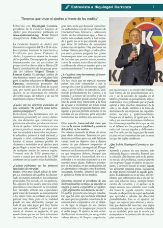 Entrevista con Hiquíngari Carranza,
presidente de la Fundación Kaspárov de
Ajedrez para Iberoamérica, publicada en
www.ajedrezsocial.org ∙ Texto: Manuel
Azuaga Herrera ∙ Foto: Adriana Salazar
La Fundación Kaspárov de Ajedrez para
Iberoamérica organizó del 25 al 28 de octu-
bre el primer Seminario de Capacitación y
Certificación para formar Profesores de
Ajedrez. La puesta en escena fue la mejor
de las posibles. Dos equipos de ponentes
internacionales con un currículum de
primer nivel se dieron cita en México DF
bajo la coordinación de dos piezas pesa-
das del tablero: Miguel Illescas y
Leontxo García. El principal artífice de
este histórico evento (un verdadero hito
para el ajedrez educativo) es Hiquíngari
Carranza, reconocido promotor del
mundo del arte y de la cultura de su país
que, por suerte para los aficionados al
ajedrez, es un enamorado sin remedio
del noble juego, del tablero y de sus 64
cuadrículas negras y blancas.
¿Cuáles son los objetivos esenciales de
este seminario “El ajedrez como herra-
mienta pedagógica”?
Perfeccionar una herramienta con un
seminario presencial y un curso a distan-
cia, dos elementos que conforman una
plataforma educativa para formar forma-
dores de ajedrez. Ahora estamos en una
primera puesta en escena, un plan piloto
que nos ayudará a desarrollar un proyec-
to educativo, primero a nivel nacional, y
después a nivel continental. Queremos
formar al mayor número posible de
docentes e instruirlos en el ajedrez para
poder llegar a todos los niños y jóvenes
de cualquier rincón de nuestra región.
Tenemos más de 3.000 preinscritos y
vamos a sumar por encima de los 2.000
asistentes en las cuatro sedes habilitadas.
¿Cuándo podríamos ver los primeros
resultados de este plan?
Bueno, sería muy difícil hablar de tiem-
po. La enseñanza del ajedrez ha descan-
sado de manera natural en dos columnas
principales. Por un lado, en los ajedrecis-
tas, algunos de los cuales, ante una crisis
económica o una situación de necesidad,
han decidido utilizar sus capacidades
para tratar de transmitir su conocimiento
a los niños. Esto, así contado, nos puede
parecer muy bien, pero en la realidad
puede ser una aberración, porque no
todo el que sabe jugar, por muy bueno
que sea, sabe enseñar. Y para que real-
mente el alumno se enganche, el que
enseña tiene que ser un buen transmisor
de conocimiento. Por otro lado, la otra
gran rama en la que descansa la enseñan-
za ajedrecística es la de los profesores de
Educación Física. Entonces… estamos en
medio de dos situaciones que, si bien es
cierto, han ayudado mucho y han forma-
do a gente, no es lo que necesita un país
que tiene 30 millones de educandos
potenciales de ajedrez. Hay que hacer un
trabajo titánico para llegar a todos ellos,
por eso la primera pregunta fue: ¿cómo
hacemos para tener una masa importante
de docentes que puedan educar, enseñar
y abrir la ventana maravillosa del ajedrez
a millones de niños en nuestro país y en
nuestro continente? Y en esas estamos.
¿Y el ajedrez como herramienta de trans-
formación social?
No hay duda que en especial nuestros
países han sido vulnerados o por la
corrupción, o por la delincuencia organi-
zada, o por el tráfico de narcóticos, lasti-
mando profundamente los valores, a la
familia, y al futuro de los niños y de los
jóvenes. El ajedrez puede aportar un gra-
nito de arena muy interesante a la hora
de ayudar a reconstruir un tejido social
dañado, con una propuesta distinta, inte-
ligente, y que nos permita impactar en las
familias, en sus entornos, para así poder
transformar los ámbitos más cercanos.
Otro aspecto transcendental tiene que
ver con la escasa visibilidad y presencia
del ajedrez en los medios.
No estamos teniendo la altura de miras
para darle soluciones. Tenemos un pro-
ducto maravilloso pero nos está faltando
visión, tener un objetivo claro y darnos
cuenta de que debemos emprender el
camino, nada más, con seguridad. Porque
tenemos un diamante en bruto y la perso-
na que tengamos delante, siempre que
haya convicción y humanidad, nos va a
entender y en muchas ocasiones va a ser
nuestro mejor aliado. Debemos plantar-
nos en los medios, en las instituciones, en
las alternativas virtuales como Facebook,
Instagram, Youtube. Tenemos que situar
el ajedrez al frente de los medios.
Queremos mostrar al presidente de una
multinacional las ventajas de vincular su
imagen y marca corporativa al ajedrez.
¿Qué argumentos nos darían la razón?
El ajedrez proyecta una imagen intacha-
ble, que ha sido aprovechada infinidad
de veces por los grandes consorcios de la
comunicación corporativa, con el objeti-
vo de ligar la imagen de sus clientes
empresariales a la imagen que proyecta
el noble juego. El ajedrez es una activi-
dad humana reconocida por sus grandes
valores éticos y de limpia competencia,
por su fortaleza y su creatividad intelec-
tual. Detrás de los procedimientos tácti-
cos y de la sucesión de jugadas en el
tablero, preexiste un pensamiento lógico-
matemático muy profundo que se puede
aplicar a otras muchas situaciones de la
vida y, sin duda, también a la toma de
decisiones de las empresas, las organiza-
ciones sociales y gubernamentales.
Porque en el ajedrez, al igual que en la
vida y en nuestras decisiones cotidianas,
los únicos responsables de lo que ocurre
en el tablero son los propios jugadores,
cada cual con sus jugadas y deliberacio-
nes. Por tanto, no hay lugar para la suerte
ni para otras circunstancias que no sean
las que las reglas establecen.
¿Qué le debe Hiquíngari Carranza al aje-
drez?
Aprendí a pensar de una manera más
ordenada, lógica y atrevida. Entendí que
la solución difícilmente está en la prime-
ra mirada del problema, necesariamente
ver en primer lugar el tablero en su con-
junto, y después buscar la mejor jugada
sin descartar ninguna pieza, cualquiera
de ellas puede esconder la jugada gana-
dora. Exactamente así es la vida, los pro-
blemas que enfrentamos día a día no tie-
nen una solución única, siempre tienen
cientos de variantes, y el ajedrez es la
mejor escuela para entender esto. Cada
día busco la jugada correcta, siempre
basado en el ejercicio de aquel ajedrecista
que aprendió a calcular las diferentes
probabilidades. Eso es el ajedrez: un
lugar, un espacio para abrevar y descu-
brir que dentro del caos hay una lógica
contundente que no se puede entender
en su totalidad, pero que te ayuda y te
acompaña en la construcción de tus pro-
pias variantes.
“Tenemos que situar el ajedrez al frente de los medios”
Entrevista a Hiquíngari Carranza 7
 