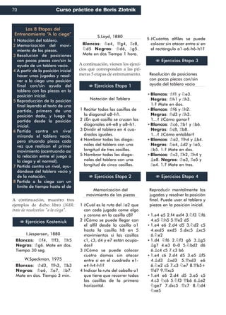 A continuación, muestro tres
ejemplos de dicho libro (NdR:
trate de resolverlos "a la ciega".
I.Jespersen, 1880
Blancas: ¢f4, £f3, ¦h5
Negras: ¢g6. Mate en dos.
Tiempo 30 seg.
W.Speckman, 1975
Blancas: ¢d3, £h3, ¦b3
Negras: ¢a6, ¦a7, §b7.
Mate en dos. Tiempo 3 min.
S.Loyd, 1880
Blancas: ¢e4, £g4, ¦c8,
¤d5 Negras: ¢d6, §g5.
Mate en dos Tiempo 1 hora.
A continuación, vienen los ejerci-
cios que corresponden a las pri-
meras 5 etapas de entrenamiento.
Notación del Tablero
Recitar todas las casillas de1
la diagonal a8–h1.
¿En qué casilla se cruzan las2
diagonales a4–e8 y a8–h1.
Dividir el tablero en 4 cua-3
drados iguales.
Nombrar todas las diago-4
nales del tablero con una
longitud de tres casillas.
Nombrar todas las diago-5
nales del tablero con una
longitud de cinco casillas.
Memorización del
movimiento de las piezas
¿Cuál es la ruta del §a2 que1
con cada jugada come algo
y corona en la casilla c8?
¿Cómo se puede llegar con2
el alfil desde la casilla a1
hasta la casilla h8 en 5
movimientos si las casillas
c1, c3, d4 y e7 están ocupa-
das?
¿Cómo se puede colocar3
cuatro damas sin atacar
entre sí en el cuadrado e1-
e4-h4-h1?
Indicar la ruta del caballo a14
que tiene que recorrer todas
las casillas de la primera
horizontal.
¿Cuántos alfiles se puede5
colocar sin atacar entre sí en
el rectángulo a1-a6-h6-h1?
Resolución de posiciones
con pocas piezas con/sin
ayuda del tablero vacío
Blancas: ¢f1 y ¤e3.▪
Negras: ¢h1 y §h3.
1.? Mate en dos.
Blancas: ¢f6 y §h2.▪
Negras: ¢d3 y §h3.
1...? ¿Cómo ganar?
Blancas: ¢c6, ¦b1 y §b6.▪
Negras: ¢c8, ¦b8.
1...? ¿Cómo entablar?
Blancas: ¢a2, £h4 y ¥b4.▪
Negras: ¢a4, ¥d2 y §a5,
§b5. 1.? Mate en dos.
Blancas: ¢c3, ¦h2, ¦h4 y▪
¥e8. Negras: ¢a3, ¦a5 y
§a4. 1.? Mate en tres.
Reproducir mentalmente las
jugadas y resolver la posición
final. Puede usar el tablero y
piezas en la posición inicial.
1.e4 e5 2.f4 exf4 3.¤f3 ¤f6▪
4.e5 ¤h5 5.£e2 d5
1.e4 e6 2.d4 d5 3.¤d2 c5▪
4.exd5 exd5 5.dxc5 ¥xc5
6.¤e2
1.d4 ¤f6 2.¤f3 g6 3.¥g5▪
¥g7 4.e3 0–0 5.¤bd2 d6
6.¥c4 c5 7.c3 b6
1.e4 c6 2.d4 d5 3.e5 ¥f5▪
4.¥d3 ¥xd3 5.£xd3 e6
6.¤e2 c5 7.c3 ¤e7 8.£b5+
£d7 9.£xc5
1.e4 e6 2.d4 d5 3.e5 c5▪
4.c3 ¤c6 5.¤f3 £b6 6.¥e2
¤ge7 7.dxc5 £c7 8.¤d4
¤xe5
N Ejercicios Kosteniuk
N Ejercicios Etapa 1
N Ejercicios Etapa 2
N Ejercicios Etapa 3
N Ejercicios Etapa 4
Las 8 Etapas del
Entrenamiento “A la ciega”
Notación del tablero.1
Memorización del movi-2
miento de las piezas.
Resolución de posiciones3
con pocas piezas con/sin la
ayuda de un tablero vacío.
A partir de la posición inicial4
hacer unas jugadas y resol-
ver a la ciega una posición
final con/sin ayuda del
tablero con las piezas en la
posición inicial.
Reproducción de la posición5
final leyendo el texto de una
partida, primero de una
posición dada, y luego la
partida desde la posición
inicial.
Partida contra un rival6
mirando el tablero vacío,
pero situando piezas cada
vez que realizan el primer
movimiento (acentuando así
la relación entre el juego a
la ciega y el normal).
Partida contra un rival, ayu-7
dándose del tablero vacío y
de la notación.
Partida a la ciega con un8
límite de tiempo hasta el de
70 Curso práctico de Boris Zlotnik
 