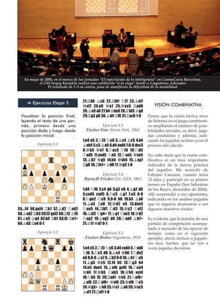 Visualizar la posición final,
leyendo el texto de una par-
tida, primero desde una
posición dada y luego desde
la posición inicial.
Ejercicio 5.1
55...f4 56.gxf4 ¦h7 57.¥d2 ¤xd2
58.¢xd2 ¦h3 59.f3 gxf3 60.¦f2 ¢f5
61.¢e3 ¢g4 62.b4 ¦h1 63.f5 ¦e1+
64.¢d3 ¦e4 0-1
Ejercicio 5.2
21.¦d6 ¥c6 22.¦fd1 ¤f7 23.¥xf7
£xf7 24.e6 £e7 25.£xc5 ¦ad8
26.¥e5 a6 27.b4 ¦de8 28.¦1d3 ¢g8
29.¦g3 g6 30.¥d4 ¦f6 31.¦xc6 1-0
Ejercicio 5.3
Fischer-Fine Nueva York, 1963
1.e4 e5 2.¤f3 ¤c6 3.¥c4 ¥c5 4.b4
¥xb4 5.c3 ¥a5 6.d4 exd4 7.0-0 dxc3
8.£b3 £e7 9.¤xc3 ¤f6 10.¤d5
¤xd5 11.exd5 ¤e5 12.¤xe5 £xe5
13.¥b2 £g5 14.h4 £xh4 15.¥xg7
¦g8 16.¦fe1+ ¢d8 17.£g3 1-0
Ejercicio 5.4
Byrne,R-Fischer Cto. USA, 1963
1.d4 ¤f6 2.c4 g6 3.g3 c6 4.¥g2 d5
5.cxd5 cxd5 6.¤c3 ¥g7 7.e3 0-0
8.¤ge2 ¤c6 9.0-0 b6 10.b3 ¥a6
11.¥a3 ¦e8 12.£d2 e5 13.dxe5
¤xe5 14.¦fd1 ¤d3 15.£c2 ¤xf2
16.¢xf2 ¤g4+ 17.¢g1 ¤xe3 18.£d2
¤xg2 19.¢xg2 d4 20.¤xd4 ¥b7+
21.¢f1 £d7 0-1
Ejercicio 5.5
Fischer-Benko Yugoslavia, 1959
1.e4 c5 2.¤f3 ¤c6 3.d4 cxd4 4.¤xd4
¤f6 5.¤c3 d6 6.¥c4 £b6 7.¤de2
e6 8.0-0 ¥e7 9.¥b3 0-0 10.¢h1 ¤a5
11.¥g5 £c5 12.f4 b5 13.¤g3 b4
14.e5 dxe5 15.¥xf6 gxf6 16.¤ce4
£d4 17.£h5 ¤xb3 18.£h6 exf4
19.¤h5 f5 20.¦ad1 £e5 21.¤ef6+
¥xf6 22.¤xf6+ £xf6 23.£xf6 ¤c5
24.£g5+ ¢h8 25.£e7 ¥a6 26.£xc5
¥xf1 27.¦xf1 1-0
VISIÓN COMBINATIVA
Parece que la visión táctica sirve
de linterna en el juego combinati-
vo ampliando el número de posi-
bilidades iniciales, es decir, juga-
das candidatas y además, indi-
cando las jugadas ocultas ya en el
proceso del cálculo.
No cabe duda que la visión com-
binativa es un muy importante
indicador de la fuerza práctica
del jugador. Me acuerdo de
Fabiano Caruana, cuando tenía
12 años y participó en su primer
torneo en España (San Sebastian
de los Reyes, diciembre de 2004).
Allí sorprendió a sus oponentes,
indicando en los análisis jugadas
que ni siquiera alcanzaron a ver
algunos maestros rivales.
Es evidente que la tensión de una
partida de competición acompa-
ñada a menudo de los apuros de
tiempo, como en el siguiente
ejemplo, afecta incluso a jugado-
res muy fuertes, que no ven a
veces jugadas decisivas.
N Ejercicios Etapa 5
En mayo de 2005, en el marco de las jornadas “El espectáculo de la inteligencia” en CosmoCaixa Barcelona,
el GM Sergey Karjakin realizó una exhibición “a la ciega” frente a 4 jugadores. federados
El resultado de 1-3 en contra, pone de manifiesto la dificultad de la modalidad.
 
