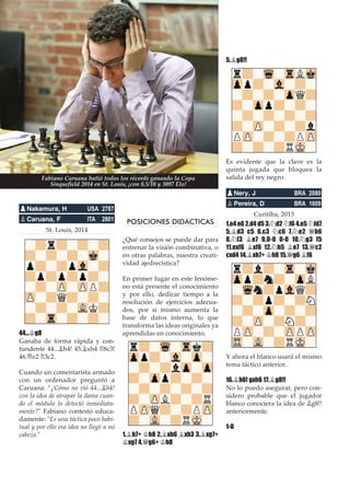 St. Louis, 2014
44...¢g8
Ganaba de forma rápida y con-
tundente 44...¥h4! 45.¥xh4 ¦8c3!
46.£e2 ¦3c2.
Cuando un comentarista armado
con un ordenador preguntó a
Caruana: “¿Cómo no vió 44...¥h4!
con la idea de atrapar la dama cuan-
do el módulo lo detectó inmediata-
mente?" Fabiano contestó educa-
damente: "Es una táctica poco habi-
tual y por ello esa idea no llegó a mi
cabeza."
POSICIONES DIDÁCTICAS
¿Qué consejos se puede dar para
entrenar la visión combinativa, o
en otras palabras, nuestra creati-
vidad ajedrecística?
En primer lugar en este fenóme-
no está presente el conocimiento
y por ello, dedicar tiempo a la
resolución de ejercicios adecua-
dos, por si mismo aumenta la
base de datos interna, lo que
transforma las ideas originales ya
aprendidas en conocimiento.
1.¥h7+ ¢h8 2.¥xh6 ¥xh3 3.¥xg7+
¢xg7 4.£g6+ ¢h8
5.¥g8!!
Es evidente que la clave es la
quinta jugada que bloquea la
salida del rey negro.
Curitiba, 2013
1.e4 e6 2.d4 d5 3.¤d2 ¤f6 4.e5 ¤fd7
5.¥d3 c5 6.c3 ¤c6 7.¤e2 £b6
8.¤f3 ¥e7 9.0-0 0-0 10.¤g3 f5
11.exf6 ¥xf6 12.¤h5 ¥e7 13.£c2
cxd4 14.¥xh7+ ¢h8 15.£g6 ¥f6
Y ahora el blanco usará el mismo
tema táctico anterior.
16.¥h6! gxh6 17.¥g8!!
No lo puedo asegurar, pero con-
sidero probable que el jugador
blanco conociera la idea de ¥g8!!
anteriormente.
1-0
pNery, J BRA 2080
pPereira, D BRA 1609
pNakamura, H USA 2787
pCaruana, F ITA 2801
Fabiano Caruana batió todos los récords ganando la Copa
Sinquefield 2014 en St. Louis, ¡con 8,5/10 y 3097 Elo!
 