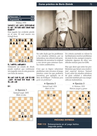 Dubna, 1970
1.c4 e5 2.¤c3 ¤c6 3.¤f3 f5 4.d4 e4
5.¥g5 ¤f6 6.d5 exf3 7.dxc6 fxg2
8.cxd7+?
Esta jugada tan evidente pierde
en el acto. El mal menor era
8.¥xg2 dxc6.
8...¤xd7!! 9.¥xd8 gxh1£
Solamente un estado de shock
puede explicar que continuase
seis jugadas más en esta posición
con torre de menos.
10.¥xc7 £c6 11.¥g3 ¥b4 12.£b3
¥xc3+ 13.£xc3 0-0 14.e3 ¤f6
15.¥e5 ¥e6
0-1
N Ejercicio 1
Samuel Loyd, 1891
Mate en dos
No cabe duda que los problemas
y los estudios artísticos, por su
naturaleza, nos ofrecen más posi-
bilidades de encontrar lo original
y nos sirven para entrenar nues-
tra visión combinativa.
Creo que es lógico solucionar
problemas más cercanos al juego
práctico, como los que podemos
encontrar, por ejemplo, en el
libro de R.Mayer “Problemas para
gente sin problemas”.
N Ejercicio 2
Samuel Loyd, 1856
Mate en tres
Un criterio acertado es valorar la
facilidad para resolver problemas
de mate en dos, aunque excepcio-
nalmente algunos de ellos, son
difíciles incluso para los GMs.
Hay que decir que entre los pro-
blemistas que tienen una creativi-
dad especial destaca Samuel
Loyd, autor de estudios artísticos
de gran calidad y diﬁcultad,
conocido también por sus rompe-
cabezas matemáticos.
N Ejercicio 3
A. Wotawa, 1935
Blancas juegan y ganan
pRazuvaev, Y RUS
pKupreichik, V RUS
PRÓXIMA ENTREGA
PDR 115 Entrenamiento en el juego táctico.
(segunda parte)
El famoso problemista estadounidense, Samuel Loyd (1841-1911)
Curso práctico de Boris Zlotnik 73
 