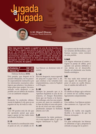 Defensa Siciliana [B30]
Esta partida, que disputé en la
pasada Olimpiada, me ha pareci-
do especialmente instructiva por
los interesantes escenarios estra-
tégicos que plantea y los planes a
largo plazo que surgen. Les reco-
miendo verla despacio, a ser
posible con un tablero de madera
y en un ambiente relajado
1.e4
Kostenko ha preferido última-
mente la Inglesa (1.c4), pero es un
jugador de rey de toda la vida.
1...c5
Con 150 puntos más de elo que
mi oponente pensé que para
jugar a ganar no hay nada como
una buena Siciliana.
2.¤f3
Me encanta la coordinación entre
el peón en e4 y el caballo en f3.
Las blancas ya dominan todo el
centro.
2...¤c6
Para mi desgracia, nunca aprendí
de pequeño a jugar bien 2...d6,
que conduce a las variantes más
emprendedoras, como la Najdorf
o el Dragón.
3.¥b5
Siempre he pensado que si la
Apertura Española es una de las
mejores, el Ataque Rossolimo
tiene que ser bueno a la fuerza.
Sin embargo, esto fue una sorpre-
sa para mí, pues no constaba en
la base de datos ni una sola parti-
da de mi rival con esta variante,
preﬁriendo siempre la Siciliana
abierta con 3.d4.
3...e6
Últimamente he dado preferen-
cia a esta jugada sobre 3...g6. Las
negras "amenazan" 4...¤ge7.
4.¥xc6
La captura está de moda en todas
las variantes del Rossolimo, y por
buenas razones, como veremos
en esta partida.
4...bxc6
Las negras refuerzan el centro y
logran la pareja de alﬁles, pero
quedan con peones doblados y
van detrás en el desarrollo.
Queda así planteada una bonita
batalla estratégica.
5.d3
No hay nada más natural que
una jugada de desarrollo que
pone el peón en casilla blanca,
tras el cambio del alﬁl de f1.
5...¤e7
El caballo se dirige a g6 a reforzar
el control de las casillas negras,
ligeramente comprometido.
6.£e2
Una sutileza. Las blancas preten-
den contestar a 6...¤g6 con 7.h4.
6...£c7
Sutileza de vuelta: una jugada
ﬂexible a la espera de que las
blancas enroquen.
7.¤h4!?
Un plan soﬁsticado: las blancas
se adelantan a ¤g6 y preparan la
entrada en juego de su peón f.
pKostenko, P KAZ 2461
pIllescas, M ESP 2618
Jugadaa
Jugada
Esta vieja sección "Jugada a jugada" es una de mis favoritas en
Peón de Rey, y espero que pronto se convierta también - si no lo
es ya - en una de sus secciones predilectas dentro de la revista.
Como dice su nombre, se trata de ir razonando cada uno de los
movimientos ejecutados sobre el tablero, con calma, dando pre-
ferencia a las explicaciones en texto por encima de las largas y
farragosas variantes con que en ocasiones nos castigan ciertos
libros o artículos de ajedrez.
G.M. Miguel Illescas
Fotografía: Nastia Karlovich
 