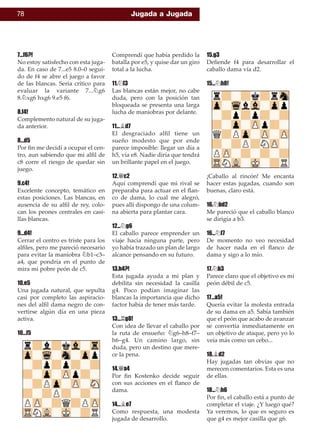 78 Jugada a Jugada
7...f6?!
No estoy satisfecho con esta juga-
da. En caso de 7...e5 8.0–0 segui-
do de f4 se abre el juego a favor
de las blancas. Sería crítico para
evaluar la variante 7...¤g6
8.¤xg6 hxg6 9.e5 f6.
8.f4!
Complemento natural de su juga-
da anterior.
8...d5
Por ﬁn me decidí a ocupar el cen-
tro, aun sabiendo que mi alﬁl de
c8 corre el riesgo de quedar sin
juego.
9.c4!
Excelente concepto, temático en
estas posiciones. Las blancas, en
ausencia de su alﬁl de rey, colo-
can los peones centrales en casi-
llas blancas.
9...d4!
Cerrar el centro es triste para los
alﬁles, pero me pareció necesario
para evitar la maniobra ¤b1–c3–
a4, que pondría en el punto de
mira mi pobre peón de c5.
10.e5
Una jugada natural, que sepulta
casi por completo las aspiracio-
nes del alﬁl dama negro de con-
vertirse algún día en una pieza
activa.
10...f5
Comprendí que había perdido la
batalla por e5, y quise dar un giro
total a la lucha.
11.¤f3
Las blancas están mejor, no cabe
duda, pero con la posición tan
bloqueada se presenta una larga
lucha de maniobras por delante.
11...¥d7
El desgraciado alﬁl tiene un
sueño modesto que por ende
parece imposible: llegar un día a
h5, vía e8. Nadie diría que tendrá
un brillante papel en el juego.
12.£c2
Aquí comprendí que mi rival se
preparaba para actuar en el ﬂan-
co de dama, lo cual me alegró,
pues allí dispongo de una colum-
na abierta para plantar cara.
12...¤g6
El caballo parece emprender un
viaje hacia ninguna parte, pero
yo había trazado un plan de largo
alcance pensando en su futuro.
13.h4?!
Esta jugada ayuda a mi plan y
debilita sin necesidad la casilla
g4. Poco podían imaginar las
blancas la importancia que dicho
factor había de tener más tarde.
13...¦g8!
Con idea de llevar el caballo por
la ruta de ensueño: ¤g6–h8–f7–
h6–g4. Un camino largo, sin
duda, pero un destino que mere-
ce la pena.
14.£a4
Por ﬁn Kostenko decide seguir
con sus acciones en el ﬂanco de
dama.
14...¥e7
Como respuesta, una modesta
jugada de desarrollo.
15.g3
Deﬁende f4 para desarrollar el
caballo dama vía d2.
15...¤h8!
¡Caballo al rincón! Me encanta
hacer estas jugadas, cuando son
buenas, claro está.
16.¤bd2
Me pareció que el caballo blanco
se dirigía a b3.
16...¤f7
De momento no veo necesidad
de hacer nada en el ﬂanco de
dama y sigo a lo mío.
17.¤b3
Parece claro que el objetivo es mi
peón débil de c5.
17...a5!
Quería evitar la molesta entrada
de su dama en a5. Sabía también
que el peón que acabo de avanzar
se convertía inmediatamente en
un objetivo de ataque, pero yo lo
veía más como un cebo...
18.¥d2
Hay jugadas tan obvias que no
merecen comentarios. Esta es una
de ellas.
18...¤h6
Por ﬁn, el caballo está a punto de
completar el viaje. ¿Y luego qué?
Ya veremos, lo que es seguro es
que g4 es mejor casilla que g6.
 
