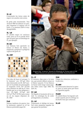 19.¢e2
Conectando las torres antes de
seguir con asuntos más serios.
El peón está envenenado. Tras
19.¥xa5 £b8 las blancas no pue-
den organizar el regreso con el
botín, y la amenaza ¥d8 es muy
desagradable.
19...¤g4
El caballo negro no amenaza
nada, pero ya no se puede decir
que sea peor que su homólogo en
f3, por ejemplo.
20.¦ab1
Las blancas han apostado su
futuro al ﬂanco de dama, y
empiezan a preparar la peligrosa
captura del peón a5.
20...¦f8!?
Con idea de hacer el enroque "a
la francesa" con ¢f7–g8. Otra
idea interesante era 20...h6!? aun-
que en la partida me preocupaba
la respuesta 21.h5 ¢f7 22.¤h4
para eliminar mi alﬁl de e7. Pero
resulta que no es tan peligroso y
tras 22...¦gb8 23.¤g6 ¥e8
24.¤xe7 £xe7 25.£a3 para tomar
en c5, las negras disponen de
25...¦b4!
21.a3
Suenan tambores de guerra: tras
la inminente captura en a5 las
blancas pretenden jugar b4.
21...¢f7
El monarca deja paso a la torre
rey, que pronto deberá actuar en
el ﬂanco opuesto. Si las blancas
no hacen nada tengo varias juga-
das útiles como ¢g8, ¦fb8, h6,
¥e8, etc.
22.¤xa5
Ha llegado el momento de la ver-
dad. La estrategia ha de ceder
protagonismo a la táctica.
22...¦a7!
Preparando el doblaje de torres.
Son estas pequeñas jugadas las
que ganan las partidas.
23.b4
Llegan los refuerzos, conforme a
lo previsto.
23...cxb4
Era interesante demorar la captu-
ra, pero yo tenía prisa por hacer
mi siguiente jugada.
24.axb4
El caballo blanco ha logrado suﬁ-
ciente soporte pero la refriega no
ha hecho más que comenzar.
24...c5!
Original foto “recíproca” durante la Olimpiada de Tromsø entre el GM
Miguel Illescas y la jefa de prensa de la FIDE, Nastia Karlovich.
 