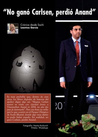 Crónica desde Sochi
Leontxo García
“No ganó Carlsen, perdió Anand”
Fotografía: Nastia Karlovich
Viñetas: Wadalupe
Es muy probable que, dentro de cien
años, los libros digitales de historia del
ajedrez digan algo así: “Magnus Carlsen
renovó su título con claridad frente a
Viswanathan Anand en 2014, un año des-
pués de destronarlo”. Pero esa frase no refle-
jará lo que ocurrió en el Parque Olímpico
de Sochi (Rusia), donde algo muy distin-
to pudo haber pasado. En realidad, no
ganó Carlsen, perdió Anand.
 