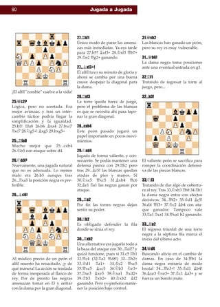 80 Jugada a Jugada
¡El alﬁl "zombie" vuelve a la vida!
25.£c2?
Lógica, pero no acertada. Era
mejor avanzar, y tras un inter-
cambio táctico podría llegar la
simpliﬁcación y la igualdad.
25.b5! ¦fa8 26.b6 ¥xa4 27.bxc7
¦xc7 28.¤g5+! ¥xg5 29.hxg5=
25...¦fa8
Mucho mejor que 25...cxb4
26.¤b3 con ataque sobre d4.
26.¤b3?
Nuevamente, una jugada natural
que no es adecuada. Lo menos
malo era 26.b5 aunque tras
26...¦xa5 la posición negra es pre-
ferible.
26...¥c6!
Al módico precio de un peón el
alﬁl muerto ha resucitado, ¡y de
qué manera! La acción se traslada
de forma inesperada al ﬂanco de
rey. Por de pronto las negras
amenazan tomar en f3 y entrar
con la dama por la gran diagonal.
27.¦hf1
Único modo de parar las amena-
zas más inmediatas. Ya era tarde
para 27.b5? ¥xf3+ 28.¢xf3 £b7+
29.¢e2 £g2+ ganando.
27...¥xf3+!
El alﬁl tuvo su minuto de gloria y
ahora se cambia por una buena
causa: despejar la diagonal para
la dama.
28.¦xf3
La torre queda fuera de juego,
pero el problema de las blancas
es que se necesita ahí para tapo-
nar la gran diagonal.
28...cxb4
Este peón pasado jugará un
papel importante en pocos movi-
mientos.
29.¤xd4
Jugado de forma valiente, y con-
secuente. Se podía mantener una
defensa pasiva con 29.¦b2 pero
tras 29...¥c5! las blancas quedan
atadas de pies y manos. Si
30.¤xc5 £xc5 31.¥xb4 £c6
32.¥e1 ¦a1 las negras ganan por
ataque.
29...¦a2
Por ﬁn las torres negras dejan
sentir su poder.
30.¦b2
Es obligado defender la ﬁla
donde se sitúa el rey.
30...¦xb2
Una alternativa era jugarlo todo a
la baza del ataque con 30...¦a1!? y
quizá funcione, pues si 31.c5 ¦h1
32.£c4 (32.¦a2 £d8!) 32...¦h2+
33.¢d1 ¦a1+ 34.¢c2 £xc5
35.£xc5 ¥xc5 36.¤b3 ¤e3+
37.¦xe3 ¥xe3 38.¤xa1 ¦xd2+
39.¢b3 ¦xb2+ 40.¢xb2 ¥f2
ganando. Pero yo prefería mante-
ner la posición bajo control.
31.£xb2
Las blancas han ganado un peón,
pero su rey es muy vulnerable.
31...£b6!
La dama negra toma posiciones
ante una eventual entrada en g1.
32.¦f1
Tratando de regresar la torre al
juego, pero...
32...b3!
El valiente peón se sacriﬁca para
romper la coordinación defensi-
va de las piezas blancas.
33.¤f3
Tratando de dar algo de cobertu-
ra al rey. Tras 33.¤xb3 ¦b8 34.¦b1
la dama negra entra con efectos
decisivos: 34...£f2+ 35.¢d1 ¥c5!
36.d4 £f3+ 37.¢c2 ¥b4 con ata-
que ganador. Tampoco vale
33.¦a1 ¦xa1 34.£xa1 b2 ganando.
33...¦a2
El regreso triunfal de una torre
negra a la séptima ﬁla marca el
inicio del último acto.
34.£d4
Buscando alivio en el cambio de
damas. En caso de 34.£b1 la
dama negra entraría de modo
brutal 34...£e3+! 35.¢d1 ¥b4!
36.¥xe3 ¤xe3+ 37.¢c1 ¥a3+ y se
fuerza un bonito mate.
 