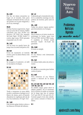 34...£b7!
Por ﬁn, mi dama encuentra su
lugar en el mundo, lista para
empujar al infante de b3 y con un
ojo puesto en la gran diagonal y
en el rey enemigo.
35.c5
No hay buenas sugerencias. Aquí
veía ya cerca de la victoria. Había
calculado que tras 35.¦b1 era
decisivo 35...¤h2! Por ejemplo
36.¤xh2 £g2+ 37.£f2 ¦xd2+! Y
contra algo como 35.h5 pensaba
responder con 35...h6!
35...¦c2!
Así mi torre no queda fuera de
juego tras el avance del peón a b2.
36.£a4
Evita de momento el temido
avance, pero la dama blanca está
muy sola.
36...¥xc5
Se recupera el material y el alﬁl
se incorpora al ataque.
37.¦b1
Tarde o temprano la torre debía
acudir a enfrentar el peligro en el
ﬂanco de dama, pero al hacerlo
abandona la vigilancia del ala de
rey. Era inofensiva 37.¤g5+ ¢e7.
37...¤h2!
Este bonito golpe táctico coloca a
las blancas al borde del abismo.
38.¤e1
Cubriendo g2 y tratando de resis-
tir la avalancha enemiga en dos
palmos de terreno, pero será en
vano.
38...¥b4!
Todas las piezas negras partici-
pan ferozmente en el ataque.
39.£xb4
Dar la dama es el único modo de
prolongar la lucha, pues tras
39.¤xc2 £f3+ 40.¢e1 £f1# mate.
Y también si 39.¦d1 ¥xd2
40.¦xd2 ¦xd2+ 41.¢xd2 b2
ganando.
39...£xb4
El resto es simple.
40.¤xc2
El rey blanco está demasiado
expuesto.
40...£a4
Un último baile antes de entrar a
matar.
41.¤b4
El caballo se necesita para luchar
contra el peón.
41...£a8!
Pero entonces el rey blanco
queda a merced de la dama
negra.
42.¥e1 £g2+ 43.¢e3 £g1+ 44.¢e2
£f1+ 45.¢e3 ¤f3
El caballo negro quiso decir la
última palabra. En el momento
de la victoria ya nadie se acuerda
de lo largo que fue el camino
¤e7–g6–h8–f7–h6–g4–h2–f3.
Curioso papel el de este caballo,
que nunca conoció el ﬂanco de
dama.
0-1
 