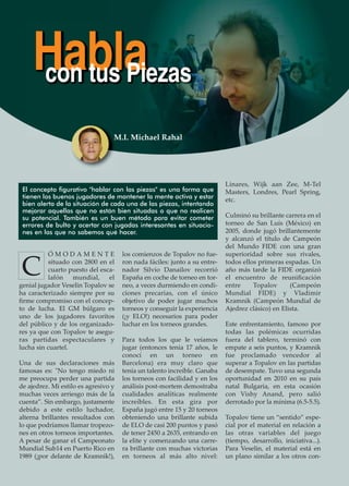 Ó M O D A M E N T E
situado con 2800 en el
cuarto puesto del esca-
lafón mundial, el
genial jugador Veselin Topalov se
ha caracterizado siempre por su
ﬁrme compromiso con el concep-
to de lucha. El GM búlgaro es
uno de los jugadores favoritos
del público y de los organizado-
res ya que con Topalov te asegu-
ras partidas espectaculares y
lucha sin cuartel.
Una de sus declaraciones más
famosas es: "No tengo miedo ni
me preocupa perder una partida
de ajedrez. Mi estilo es agresivo y
muchas veces arriesgo más de la
cuenta”. Sin embargo, justamente
debido a este estilo luchador,
alterna brillantes resultados con
lo que podríamos llamar tropezo-
nes en otros torneos importantes.
A pesar de ganar el Campeonato
Mundial Sub14 en Puerto Rico en
1989 (¡por delante de Kramnik!),
los comienzos de Topalov no fue-
ron nada fáciles: junto a su entre-
nador Silvio Danailov recorrió
España en coche de torneo en tor-
neo, a veces durmiendo en condi-
ciones precarias, con el único
objetivo de poder jugar muchos
torneos y conseguir la experiencia
(¡y ELO!) necesarios para poder
luchar en los torneos grandes.
Para todos los que le veíamos
jugar (entonces tenía 17 años, le
conocí en un torneo en
Barcelona) era muy claro que
tenía un talento increíble. Ganaba
los torneos con facilidad y en los
análisis post-mortem demostraba
cualidades analíticas realmente
increíbles. En esta gira por
España jugó entre 15 y 20 torneos
obteniendo una brillante subida
de ELO de casi 200 puntos y pasó
de tener 2450 a 2635, entrando en
la elite y comenzando una carre-
ra brillante con muchas victorias
en torneos al más alto nivel:
Linares, Wijk aan Zee, M-Tel
Masters, Londres, Pearl Spring,
etc.
Culminó su brillante carrera en el
torneo de San Luís (México) en
2005, donde jugó brillantemente
y alcanzó el título de Campeón
del Mundo FIDE con una gran
superioridad sobre sus rivales,
todos ellos primeras espadas. Un
año más tarde la FIDE organizó
el encuentro de reuniﬁcación
entre Topalov (Campeón
Mundial FIDE) y Vladimir
Kramnik (Campeón Mundial de
Ajedrez clásico) en Elista.
Este enfrentamiento, famoso por
todas las polémicas ocurridas
fuera del tablero, terminó con
empate a seis puntos, y Kramnik
fue proclamado vencedor al
superar a Topalov en las partidas
de desempate. Tuvo una segunda
oportunidad en 2010 en su país
natal Bulgaria, en esta ocasión
con Vishy Anand, pero salió
derrotado por la mínima (6.5-5.5).
Topalov tiene un “sentido” espe-
cial por el material en relación a
las otras variables del juego
(tiempo, desarrollo, iniciativa...).
Para Veselin, el material está en
un plano similar a los otros con-
Hablacon tus Piezas
C
El concepto figurativo "hablar con las piezas" es una forma que
tienen los buenos jugadores de mantener la mente activa y estar
bien alerta de la situación de cada una de las piezas, intentando
mejorar aquellas que no están bien situadas o que no realicen
su potencial. También es un buen método para evitar cometer
errores de bulto y acertar con jugadas interesantes en situacio-
nes en las que no sabemos qué hacer.
M.I. Michael Rahal
 