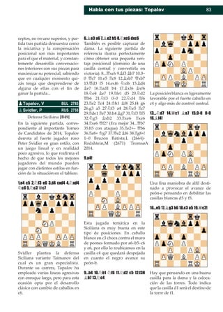Habla con tus piezas: Topalov 83
ceptos, no en uno superior, y par-
tida tras partida demuestra como
la iniciativa y la compensación
posicional son más importantes
para el que el material, y constan-
temente desarrolla conversacio-
nes interiores con sus piezas para
maximizar su potencial, sabiendo
que en cualquier momento qui-
zás tenga que desprenderse de
alguna de ellas con el ﬁn de
ganar la partida...
Defensa Siciliana [B49]
En la siguiente partida, corres-
pondiente al importante Torneo
de Candidatos de 2014, Topalov
derrota al fuerte jugador ruso
Peter Svidler en gran estilo, con
un juego lineal y en realidad
poco agresivo, lo que reaﬁrma el
hecho de que todos los mejores
jugadores del mundo pueden
jugar con distintos estilos en fun-
ción de la situación en el tablero.
1.e4 c5 2.¤f3 e6 3.d4 cxd4 4.¤xd4
¤c6 5.¤c3 £c7
Svidler plantea la defensa
Siciliana variante Taimanov del
cual es un gran especialista.
Durante su carrera, Topalov ha
empleado varias líneas agresivas
con enroque largo, pero para esta
ocasión opta por el desarrollo
clásico con cambio de caballos en
c6.
6.¥e3 a6 7.¥e2 b5 8.¤xc6 dxc6
También es posible capturar de
dama. La siguiente partida de
referencia ilustra perfectamente
cómo obtener una pequeña ven-
taja posicional (dominio de una
casilla central y convertirla en
victoria): 8...£xc6 9.¥f3 ¥b7 10.0–
0 £c7 11.e5 ¦c8 12.¥xb7 £xb7
13.£d3 f5 14.exf6 ¤xf6 15.¥d4
¥e7 16.¦ad1 b4 17.¥xf6 ¥xf6
18.¤e4 ¥e7 19.¦fe1 d5 20.¤d2
£b6 21.¤f3 0–0 22.¤d4 ¦f6
23.¦e2 ¦c4 24.¢h1 ¥f8 25.f4 g6
26.g3 a5 27.¤f3 a4 28.¤e5 ¦c7
29.¦de1 ¦e7 30.h4 ¥g7 31.¤f3 ¦f5
32.¤g5 ¥xb2 33.¦xe6 ¦xe6
34.¦xe6 £f2? (Era mejor 34...£b7
35.h5 con ataque) 35.¦e2+– £b6
36.¦e8+ ¢g7 37.£e2 ¥f6 38.¦g8+!
1–0 Bruzon Batista,L (2664)-
Rodshtein,M (2671) Tromsø�
2014.
9.a4!
Esta jugada temática en la
Siciliana es muy buena en este
tipo de posiciones. En caballo
blanco en c3 choca contra el muro
de peones formado por a6–b5–c6
y e6, por ello lo reubicamos en la
casilla c4 que quedará despejada
en cuanto el negro avance su
peón-b.
9...b4 10.¤b1 ¤f6 11.¤d2 c5 12.f3N
¥b7 13.¤c4
La posición blanca es ligeramente
favorable por el fuerte caballo en
c4 y algo más de control central.
13...¤d7 14.£c1 ¥e7 15.0-0 0-0
16.¥f4!
Una ﬁna maniobra de alﬁl desti-
nado a provocar el avance de
peón-e pensando en debilitar las
casillas blancas d5 y f5.
16...e5 17.¥g3 h6 18.c3 a5 19.£c2!
Hay que pensando en una buena
casilla para la dama y la coloca-
ción de las torres. Todo indica
que la casilla d1 será el destino de
la torre de f1.
pTopalov, V BUL 2785
pSvidler, P RUS 2758
 