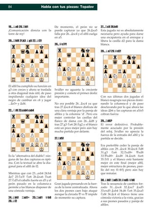 84 Habla con tus piezas: Topalov
19...¥a6 20.¦fd1
¡Comunicación directa con la
torre de rey!
20...¦fd8 21.b3 ¥g5 22.¥f2!
El alﬁl ha cumplido su función en
g3 con creces y ahora se traslada
a otra diagonal más útil, de paso
impidiendo cualquier idea del
negro de cambiar en c4 y jugar
...¥e3+ y ¥d4.
22...¤f8 23.cxb4 cxb4
Es la "alternativa del diablo": nin-
guna de las dos capturas es ópti-
ma. Con la textual se abre la dia-
gonal para el alﬁl de f2.
Mientras que con 23...axb4 24.h4
¥e7 25.¤e3! ¤e6 26.¥xa6 ¦xa6
27.¤d5 el caballo fuerte en d5 y el
peón pasado en la columna-a
permite a las blancas disponer de
una cómoda ventaja.
24.¥b6! ¦xd1+ 25.¦xd1 £b8
26.¥f2
De momento, el peón no se
puede capturar ya que 26.¥xa5
falla por 26...¥xc4 y el alﬁl cuelga
en a5.
26...£c7?!
Svidler no aguanta la creciente
presión y comete el primer desliz
importante.
No era posible 26...¥xc4 ya que
tras 27.¥xc4 el blanco disfruta de
una clara ventaja por la pareja de
alﬁles y la columna ‘d’. Pero era
mejor controlar las casillas del
ﬂanco de dama con 26...¥d8 y
tras 27.g3 ¤e6 28.¢g2 y el blanco
está un poco mejor pero aún hay
mucha partida por delante.
27.¦d5!
Gran jugada pensando en la fuer-
za de la torre centralizada. Ahora
los dos peones caen bajo ataque
aunque la clavada £ vs £ impide
de momento su captura.
27...¦c8 28.h4!
Esta jugada no es absolutamente
necesaria pero ayuda para darse
una escapatoria en el enroque y
libera la casilla d2 para la dama
blanca.
28...¥e7 29.£d2!
Con sus últimas dos jugadas el
blanco reagrupa sus piezas domi-
nando la columna-d y de paso
desclavando por lo que ahora las
ideas ¥b6 y las capturas en a5/e5
cobran fuerza
29...¦d8?
El error deﬁnitivo. Probable-
mente acuciado por la presión
del reloj, Svidler no aprecia la
fuerza de la entrada del alﬁl y la
partida se decide.
Era preferible ceder la pareja de
alﬁles con 29...¥xc4 30.¥xc4 ¦d8
31.g3 ¤e6 32.¦xd8+ £xd8
33.£xd8+ ¥xd8 34.¥xe6 fxe6
35.¢f1 y el blanco está bastante
mejor en este ﬁnal (mejor alﬁl,
mejor estructura de peones, pasi-
llo del rey f1–b5) pero aún hay
que rematar.
30.¥b6! ¦xd5 31.£xd5 £b8
Tras la secuencia de cambios for-
zado 31...¥xc4 32.¥xc7 ¥xd5
33.exd5 ¥xh4 34.d6 ¤e6 35.¥xa5
¤d4 36.¥c4 el blanco tiene una
cómoda victoria a la vista, gracias
a sus peones pasados y pareja de
alﬁles.
 