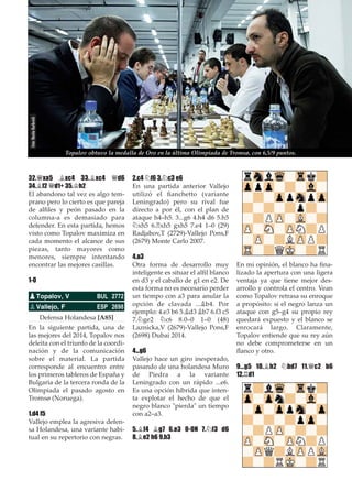 32.£xa5 ¥xc4 33.¥xc4 £d6
34.¥f2 £d1+ 35.¢h2
El abandono tal vez es algo tem-
prano pero lo cierto es que pareja
de alﬁles y peón pasado en la
columna-a es demasiado para
defender. En esta partida, hemos
visto como Topalov maximiza en
cada momento el alcance de sus
piezas, tanto mayores como
menores, siempre intentando
encontrar las mejores casillas.
1-0
Defensa Holandesa [A85]
En la siguiente partida, una de
las mejores del 2014, Topalov nos
deleita con el triunfo de la coordi-
nación y de la comunicación
sobre el material. La partida
corresponde al encuentro entre
los primeros tableros de España y
Bulgaria de la tercera ronda de la
Olimpiada el pasado agosto en
Tromsø (Noruega).
1.d4 f5
Vallejo emplea la agresiva defen-
sa Holandesa, una variante habi-
tual en su repertorio con negras.
2.c4 ¤f6 3.¤c3 e6
En una partida anterior Vallejo
utilizó el ﬁanchetto (variante
Leningrado) pero su rival fue
directo a por él, con el plan de
ataque h4–h5. 3...g6 4.h4 d6 5.h5
¤xh5 6.¦xh5 gxh5 7.e4 1–0 (29)
Radjabov,T (2729)-Vallejo Pons,F
(2679) Monte Carlo 2007.
4.a3
Otra forma de desarrollo muy
inteligente es situar el alﬁl blanco
en d3 y el caballo de g1 en e2. De
esta forma no es necesario perder
un tiempo con a3 para anular la
opción de clavada ...¥b4. Por
ejemplo: 4.e3 b6 5.¥d3 ¥b7 6.f3 c5
7.¤ge2 ¤c6 8.0–0 1–0 (48)
Laznicka,V (2679)-Vallejo Pons,F
(2698) Dubai 2014.
4...g6
Vallejo hace un giro inesperado,
pasando de una holandesa Muro
de Piedra a la variante
Leningrado con un rápido ...e6.
Es una opción híbrida que inten-
ta explotar el hecho de que el
negro blanco "pierda" un tiempo
con a2–a3.
5.¥f4 ¥g7 6.e3 0-0N 7.¤f3 d6
8.¥e2 h6 9.h3
En mi opinión, el blanco ha ﬁna-
lizado la apertura con una ligera
ventaja ya que tiene mejor des-
arrollo y controla el centro. Vean
como Topalov retrasa su enroque
a propósito: si el negro lanza un
ataque con g5–g4 su propio rey
quedará expuesto y el blanco se
enrocará largo. Claramente,
Topalov entiende que su rey aún
no debe comprometerse en un
ﬂanco y otro.
9...g5 10.¥h2 ¤bd7 11.£c2 b6
12.¦d1
pTopalov, V BUL 2772
pVallejo, F ESP 2698
Topalov obtuvo la medalla de Oro en la última Olimpiada de Tromsø, con 6,5/9 puntos.
Foto:NastiaKarlovich
 