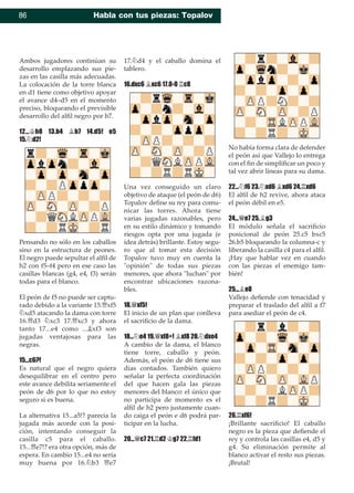 86 Habla con tus piezas: Topalov
Ambos jugadores continúan su
desarrollo emplazando sus pie-
zas en las casilla más adecuadas.
La colocación de la torre blanca
en d1 tiene como objetivo apoyar
el avance d4–d5 en el momento
preciso, bloqueando el previsible
desarrollo del alﬁl negro por b7.
12...¢h8 13.b4 ¥b7 14.d5! e5
15.¤d2!
Pensando no sólo en los caballos
sino en la estructura de peones.
El negro puede sepultar el alﬁl de
h2 con f5–f4 pero en ese caso las
casillas blancas (g4, e4, f3) serán
todas para el blanco.
El peón de f5 no puede ser captu-
rado debido a la variante 15.£xf5
¤xd5 atacando la dama con torre
16.£d3 ¤xc3 17.£xc3 y ahora
tanto 17...e4 como ...¥xf3 son
jugadas ventajosas para las
negras.
15...c6?!
Es natural que el negro quiera
desequilibrar en el centro pero
este avance debilita seriamente el
peón de d6 por lo que no estoy
seguro si es buena.
La alternativa 15...a5!? parecía la
jugada más acorde con la posi-
ción, intentando conseguir la
casilla c5 para el caballo.
15...£e7!? era otra opción, más de
espera. En cambio 15...e4 no sería
muy buena por 16.¤b3 £e7
17.¤d4 y el caballo domina el
tablero.
16.dxc6 ¥xc6 17.0-0 ¦c8
Una vez conseguido un claro
objetivo de ataque (el peón de d6)
Topalov deﬁne su rey para comu-
nicar las torres. Ahora tiene
varias jugadas razonables, pero
en su estilo dinámico y tomando
riesgos opta por una jugada (e
idea detrás) brillante. Estoy segu-
ro que al tomar esta decisión
Topalov tuvo muy en cuenta la
"opinión" de todas sus piezas
menores, que ahora "luchan" por
encontrar ubicaciones razona-
bles.
18.£xf5!
El inicio de un plan que conlleva
el sacriﬁcio de la dama.
18...¤e4 19.£xf8+! ¥xf8 20.¤dxe4
A cambio de la dama, el blanco
tiene torre, caballo y peón.
Además, el peón de d6 tiene sus
días contados. También quiero
señalar la perfecta coordinación
del que hacen gala las piezas
menores del blanco: el único que
no participa de momento es el
alﬁl de h2 pero justamente cuan-
do caiga el peón e d6 podrá par-
ticipar en la lucha.
20...£c7 21.¦d2 ¢g7 22.¦fd1
No había forma clara de defender
el peón así que Vallejo lo entrega
con el ﬁn de simpliﬁcar un poco y
tal vez abrir líneas para su dama.
22...¤f6 23.¤xd6 ¥xd6 24.¦xd6
El alﬁl de h2 revive, ahora ataca
el peón débil en e5.
24...£e7 25.¥g3
El módulo señala el sacriﬁcio
posicional de peón 25.c5 bxc5
26.b5 bloqueando la columna-c y
liberando la casilla c4 para el alﬁl.
¡Hay que hablar vez en cuando
con las piezas el enemigo tam-
bién!
25...¥e8
Vallejo deﬁende con tenacidad y
preparar el traslado del alﬁl a f7
para asediar el peón de c4.
26.¦xf6!
¡Brillante sacriﬁcio! El caballo
negro es la pieza que deﬁende el
rey y controla las casillas e4, d5 y
g4. Su eliminación permite al
blanco activar el resto sus piezas.
¡Brutal!
 