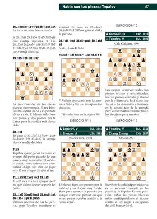 Habla con tus piezas: Topalov 87
26...£xf6 27.¤e4 £g6 28.¤d6! ¥a4
La torre no tiene buena casilla.
Si 28...¦d8 29.¤f5+ £xf5 30.¦xd8
con ventaja decisiva. Y tras
28...¦b8 29.¥xe5+ ¢f8 30.¤f5 ¦b7
31.¦d6 £xf5 32.¦f6+ £xf6 33.¥xf6
con ventaja decisiva.
29.¦d5 £b1+ 30.¢h2
La coordinación de las piezas
blancas es tremenda. El rey blan-
co está seguro en h2 y el peón de
e5 va a caer. El blanco sólo tiene
dos piezas y dos peones por la
dama pero la partida está de su
lado.
30...¦f8
En caso de 30...¦c7 31.¤e8+ ¥xe8
32.¥xe5+ ¢f8 33.¥xc7 la ventaja
blanca resulta decisiva.
31.c5
Topalov quiere ganar mediante el
avance del peón pasado lo que
parece muy razonable. El módu-
lo señala como interesante alter-
nativa 31.¥g4 con idea de jugar
e4 y f5 con ataque directo al rey.
31...¥b3 32.¦xe5 £c2 33.¥f3
El alﬁl va a ir a e4 y apoyar c6–c7
así que Vallejo devuelve parte del
botín.
33...¦xf3 34.gxf3 bxc5 35.bxc5 ¥a4
36.¤f5+ ¢g6 37.c6 h5
Últimos intentos de liar la parti-
da, pero Topalov mantiene el
control. En caso de 37...¥xc6
38.¤d4 £c1 39.¦e6+ gana el alﬁl y
la partida.
38.¤d4 £c4 39.h4! gxh4 40.¥xh4
a5
Si 40...¥xc6 41.¦e6+
41.¦e6+ ¢f7 42.¦e7+ ¢g6 43.c7 1-0
Y Vallejo abandonó ante la ame-
naza ¦e6+ y ¦c6 con interposición
decisiva.
(Ver soluciones en la página 90)
EJERCICIO Nº 1
Nueva York, 1994
El blanco tiene dos peones por la
calidad y un ataque muy fuerte.
Pero para rematar la partida por
ataque conviene pensar en qué
otras piezas pueden acudir a la
"zona cero".
EJERCICIO Nº 2
Cala Galdana, 1999
Las negras dominan: todas sus
piezas activas y centralizadas,
fuertes peones centrales y ataque
por la columna-c. Está claro que
Topalov ha dominado a Korneev
en la última fase de la partida
pero es necesario coordinar todos
los efectivos para rematar.
EJERCICIO Nº 3
Moscú, 2001
Sacriﬁcar la calidad por iniciativa
es un recurso frecuente en las
partidas de Topalov. En esta posi-
ción, todas las piezas blancas
están participando en el ataque
contra el rey negro a excepción
del alﬁl blanco de e2.
pTopalov, V BUL 2645
pSherzer, A USA 2465
pKorneev, O ESP 2615
pTopalov, V BUL 2690
pTopalov, V BUL 2733
pZhang Zhong CHN 2657
 