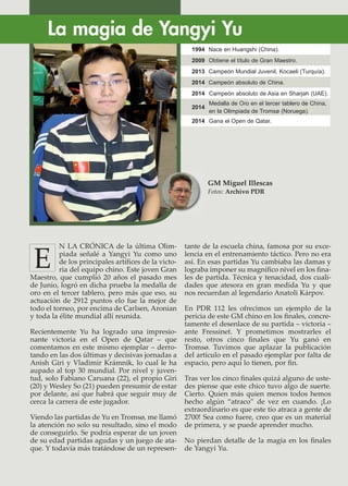 N LA CRÓNICA de la última Olim-
piada señalé a Yangyi Yu como uno
de los principales artíﬁces de la victo-
ria del equipo chino. Este joven Gran
Maestro, que cumplió 20 años el pasado mes
de Junio, logró en dicha prueba la medalla de
oro en el tercer tablero, pero más que eso, su
actuación de 2912 puntos elo fue la mejor de
todo el torneo, por encima de Carlsen, Aronian
y toda la élite mundial allí reunida.
Recientemente Yu ha logrado una impresio-
nante victoria en el Open de Qatar – que
comentamos en este mismo ejemplar – derro-
tando en las dos últimas y decisivas jornadas a
Anish Giri y Vladimir Krámnik, lo cual le ha
aupado al top 30 mundial. Por nivel y juven-
tud, solo Fabiano Caruana (22), el propio Giri
(20) y Wesley So (21) pueden presumir de estar
por delante, así que habrá que seguir muy de
cerca la carrera de este jugador.
Viendo las partidas de Yu en Tromsø, me llamó
la atención no solo su resultado, sino el modo
de conseguirlo. Se podría esperar de un joven
de su edad partidas agudas y un juego de ata-
que. Y todavía más tratándose de un represen-
tante de la escuela china, famosa por su exce-
lencia en el entrenamiento táctico. Pero no era
así. En esas partidas Yu cambiaba las damas y
lograba imponer su magníﬁco nivel en los ﬁna-
les de partida. Técnica y tenacidad, dos cuali-
dades que atesora en gran medida Yu y que
nos recuerdan al legendario Anatoli Kárpov.
En PDR 112 les ofrecimos un ejemplo de la
pericia de este GM chino en los ﬁnales, concre-
tamente el desenlace de su partida – victoria –
ante Fressinet. Y prometimos mostrarles el
resto, otros cinco ﬁnales que Yu ganó en
Tromsø. Tuvimos que aplazar la publicación
del artículo en el pasado ejemplar por falta de
espacio, pero aquí lo tienen, por ﬁn.
Tras ver los cinco ﬁnales quizá alguno de uste-
des piense que este chico tuvo algo de suerte.
Cierto. Quien más quien menos todos hemos
hecho algún “atraco” de vez en cuando. ¡Lo
extraordinario es que este tío atraca a gente de
2700! Sea como fuere, creo que es un material
de primera, y se puede aprender mucho.
No pierdan detalle de la magia en los ﬁnales
de Yangyi Yu.
La magia de Yangyi Yu
GM Miguel Illescas
Fotos: Archivo PDR
E
1994 Nace en Huangshi (China).
2009 Obtiene el título de Gran Maestro.
2013 Campeón Mundial Juvenil, Kocaeli (Turquía).
2014 Campeón absoluto de China.
2014 Campeón absoluto de Asia en Sharjah (UAE).
2014
Medalla de Oro en el tercer tablero de China,
en la Olimpiada de Tromsø (Noruega).
2014 Gana el Open de Qatar.
 