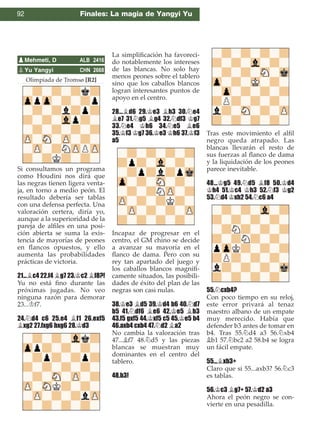 92 Finales: La magia de Yangyi Yu
Olimpiada de Tromsø [R2]
Si consultamos un programa
como Houdini nos dirá que
las negras tienen ligera venta-
ja, en torno a medio peón. El
resultado debería ser tablas
con una defensa perfecta. Una
valoración certera, diría yo,
aunque a la superioridad de la
pareja de alﬁles en una posi-
ción abierta se suma la exis-
tencia de mayorías de peones
en ﬂancos opuestos, y ello
aumenta las probabilidades
prácticas de victoria.
21...¥c4 22.f4 ¥g7 23.¢c2 ¥f8?!
Yu no está ﬁno durante las
próximas jugadas. No veo
ninguna razón para demorar
23...¢f7.
24.¤d4 c6 25.e4 ¥f1 26.exf5
¥xg2 27.fxg6 hxg6 28.¢d3
La simpliﬁcación ha favoreci-
do notablemente los intereses
de las blancas. No solo hay
menos peones sobre el tablero
sino que los caballos blancos
logran interesantes puntos de
apoyo en el centro.
28...¥d6 29.¢e3 ¥h3 30.¤e4
¥e7 31.¤g5 ¥g4 32.¤df3 ¢g7
33.¤e4 ¢h6 34.¤e5 ¥e6
35.¢f3 ¢g7 36.¢e3 ¢h6 37.¢f3
a5
Incapaz de progresar en el
centro, el GM chino se decide
a avanzar su mayoría en el
ﬂanco de dama. Pero con su
rey tan apartado del juego y
los caballos blancos magníﬁ-
camente situados, las posibili-
dades de éxito del plan de las
negras son casi nulas.
38.¢e3 ¥d5 39.¢d4 b6 40.¤d7
b5 41.¤df6 ¥e6 42.¢e5 ¥b3
43.f5 gxf5 44.¢xf5 c5 45.¢e5 b4
46.axb4 cxb4 47.¤d2 ¥a2
No cambia la valoración tras
47...¥f7 48.¤d5 y las piezas
blancas se muestran muy
dominantes en el centro del
tablero.
48.b3!
Tras este movimiento el alﬁl
negro queda atrapado. Las
blancas llevarán el resto de
sus fuerzas al ﬂanco de dama
y la liquidación de los peones
parece inevitable.
48...¢g5 49.¤d5 ¥f8 50.¢d4
¢h4 51.¢c4 ¢h3 52.¤f3 ¢g2
53.¤d4 ¢xh2 54.¤c6 a4
55.¤cxb4?
Con poco tiempo en su reloj,
este error privará al tenaz
maestro albano de un empate
muy merecido. Había que
defender b3 antes de tomar en
b4. Tras 55.¤d4 a3 56.¤xb4
¥b1 57.¤bc2 a2 58.b4 se logra
un fácil empate.
55...¥xb3+
Claro que si 55...axb3? 56.¤c3
es tablas.
56.¢c3 ¥g7+ 57.¢d2 a3
Ahora el peón negro se con-
vierte en una pesadilla.
pMehmeti, D ALB 2416
pYu Yangyi CHN 2668
 