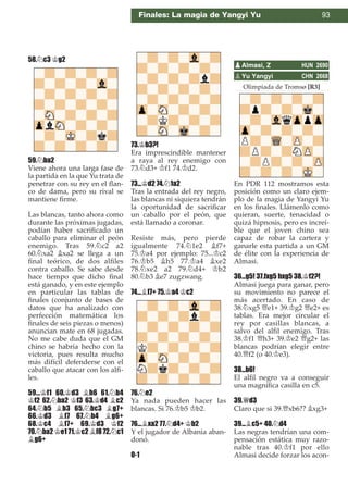 Finales: La magia de Yangyi Yu 93
58.¤c3 ¢g2
59.¤ba2
Viene ahora una larga fase de
la partida en la que Yu trata de
penetrar con su rey en el ﬂan-
co de dama, pero su rival se
mantiene ﬁrme.
Las blancas, tanto ahora como
durante las próximas jugadas,
podían haber sacriﬁcado un
caballo para eliminar el peón
enemigo. Tras 59.¤c2 a2
60.¤xa2 ¥xa2 se llega a un
ﬁnal teórico, de dos alﬁles
contra caballo. Se sabe desde
hace tiempo que dicho ﬁnal
está ganado, y en este ejemplo
en particular las tablas de
ﬁnales (conjunto de bases de
datos que ha analizado con
perfección matemática los
ﬁnales de seis piezas o menos)
anuncian mate en 68 jugadas.
No me cabe duda que el GM
chino se habría hecho con la
victoria, pues resulta mucho
más difícil defenderse con el
caballo que atacar con los alﬁ-
les.
59...¢f1 60.¢d3 ¥h6 61.¤b4
¢f2 62.¤ba2 ¢f3 63.¢d4 ¥c2
64.¤b5 ¥b3 65.¤bc3 ¥g7+
66.¢d3 ¥f7 67.¤b4 ¥g6+
68.¢c4 ¥f7+ 69.¢d3 ¢f2
70.¤ba2 ¢e1 71.¢c2 ¥f8 72.¤c1
¥g6+
73.¢b3?!
Era imprescindible mantener
a raya al rey enemigo con
73.¤d3+ ¢f1 74.¢d2.
73...¢d2 74.¤1a2
Tras la entrada del rey negro,
las blancas ni siquiera tendrán
la oportunidad de sacriﬁcar
un caballo por el peón, que
está llamado a coronar.
Resiste más, pero pierde
igualmente 74.¤1e2 ¥f7+
75.¢a4 por ejemplo: 75...¢c2
76.¢b5 ¥h5 77.¢a4 ¥xe2
78.¤xe2 a2 79.¤d4+ ¢b2
80.¤b3 ¥e7 zugzwang.
74...¥f7+ 75.¢a4 ¢c2
76.¤e2
Ya nada pueden hacer las
blancas. Si 76.¢b5 ¢b2.
76...¥xa2 77.¤d4+ ¢b2
Y el jugador de Albania aban-
donó.
0-1
Olimpiada de Tromsø [R3]
En PDR 112 mostramos esta
posición como un claro ejem-
plo de la magia de Yangyi Yu
en los ﬁnales. Llámenlo como
quieran, suerte, tenacidad o
quizá hipnosis, pero es increí-
ble que el joven chino sea
capaz de robar la cartera y
ganarle esta partida a un GM
de élite con la experiencia de
Almasi.
36...g5! 37.fxg5 hxg5 38.¢f2?!
Almasi juega para ganar, pero
su movimiento no parece el
más acertado. En caso de
38.¤xg5 £e1+ 39.¢g2 £e2+ es
tablas. Era mejor circular el
rey por casillas blancas, a
salvo del alﬁl enemigo. Tras
38.¢f1 £h3+ 39.¢e2 £g2+ las
blancas podrían elegir entre
40.£f2 (o 40.¢e3).
38...b6!
El alﬁl negro va a conseguir
una magníﬁca casilla en c5.
39.£d3
Claro que si 39.£xb6?? ¥xg3+
39...¥c5+ 40.¤d4
Las negras tendrían una com-
pensación estática muy razo-
nable tras 40.¢f1 por ello
Almasi decide forzar los acon-
pAlmasi, Z HUN 2690
pYu Yangyi CHN 2668
 