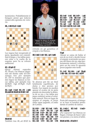 tecimientos. Probablemente el
húngaro pensó que todavía
conservaba opciones de victo-
ria.
40...£d5 41.c3 £xb3
Las negras han recuperado el
peón, igualando con comodi-
dad el juego, y las tablas pare-
cen estar a la vuelta de la
esquina, pero Yu se volverá
ambicioso.
42.¢f3 g4+!?
Quizá Almasi esperaba
42...£xa4 y las blancas dispo-
nen del bonito salto 43.¤f5+
aunque tras por ejemplo
43...¢f7 lo máximo que pue-
den lograr las blancas es for-
zar tablas, por ejemplo tras
44.£d5+ ¢g6 45.£g8+ ¢xf5
46.£d5+
43.¢xg4 £xa4 44.¢f3 ¥xd4
45.cxd4 b5 46.d5 b4 47.d6 £d7
48.h4 b3
También tras 48...a4 49.h5 la
entrada en g6 garantiza el
empate a las blancas.
49.£xb3 £c6+ 50.¢g4 £xd6
Se alcanza por ﬁn un ﬁnal
totalmente equilibrado, de
dama y dos peones por
bando. Las negras no pueden
apoyar el avance de su peón
pasado sin descuidar la defen-
sa de su rey, y las tablas por
jaque continuo serían el resul-
tado natural. Pero en lugar de
aceptar el empate, el joven
chino sigue jugando, al estilo
de Carlsen.
51.£b7+ ¢h6 52.£a8 £d7+
53.¢f4 £c7+ 54.¢f3 ¢g7
55.£e8 £c3+ 56.¢g2 £c2+
57.¢h3 £f5+ 58.¢g2 £d5+
59.¢h2 £a2+ 60.¢h3 £f7
61.£a4 £e6+ 62.¢h2 £e2+
63.¢h3 £f1+ 64.¢h2 £f5
65.£e8 £e5 66.£d7+ ¢g6
67.£d3+ £f5 68.£e2 ¢f7
69.£c4+ ¢g7 70.£c7+ ¢g6
71.£c4 £f2+ 72.¢h3 £f5+
73.¢g2 ¢g7 74.£c7+ ¢h6
75.£c6 £e5 76.£c4 £d6
77.g4
Almasi se cansa de bailar al
son de su rival y decide forzar
el empate avanzando sus peo-
nes del ﬂanco de rey, algo per-
fectamente natural y correcto,
pero un feo error le aguarda
pocas jugadas más tarde.
77...£d7 78.£f4+ ¢g7 79.g5
£d5+ 80.¢f2 £c5+ 81.¢e2??
Fruto del cansancio, el húnga-
ro se hace el harakiri permi-
tiendo el cambio de damas.
81...£e5+! 82.£e3 £xe3+
83.¢xe3 f5!
¡Por supuesto! Las blancas no
llegan a tiempo de hacer valer
sus peones y se cierra el telón.
84.h5 a4 85.¢f4 a3 0-1
Yangyi Yu obtuvo la medalla
de oro en la Olimpiada de
Tromsø en el tercer tablero de
China, con 9,5/11 .
 