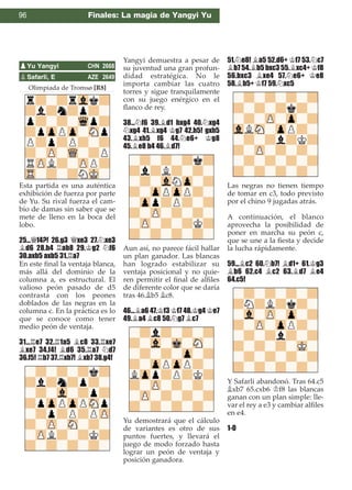 Olimpiada de Tromsø [R8]
Esta partida es una auténtica
exhibición de fuerza por parte
de Yu. Su rival fuerza el cam-
bio de damas sin saber que se
mete de lleno en la boca del
lobo.
25...£f4?! 26.g3 £xe3 27.¤xe3
¥d6 28.h4 ¦ab8 29.¢g2 ¤f6
30.axb5 axb5 31.¦a7
En este ﬁnal la ventaja blanca,
más allá del dominio de la
columna a, es estructural. El
valioso peón pasado de d5
contrasta con los peones
doblados de las negras en la
columna c. En la práctica es lo
que se conoce como tener
medio peón de ventaja.
31...¦e7 32.¦1a5 ¥c8 33.¦xe7
¥xe7 34.f4! ¥d6 35.¦a7 ¤d7
36.f5! ¦b7 37.¦xb7! ¥xb7 38.g4!
Yangyi demuestra a pesar de
su juventud una gran profun-
didad estratégica. No le
importa cambiar las cuatro
torres y sigue tranquilamente
con su juego enérgico en el
ﬂanco de rey.
38...¤f6 39.¥d1 hxg4 40.¤xg4
¤xg4 41.¥xg4 ¢g7 42.h5! gxh5
43.¥xh5 f6 44.¤e6+ ¢g8
45.¥e8 b4 46.¥d7!
Aun así, no parece fácil hallar
un plan ganador. Las blancas
han logrado estabilizar su
ventaja posicional y no quie-
ren permitir el ﬁnal de alﬁles
de diferente color que se daría
tras 46.¥b5 ¥c8.
46...¥a6 47.¢f3 ¢f7 48.¢g4 ¢e7
49.¥a4 ¥c8 50.¤g7 ¥c7
Yu demostrará que el cálculo
de variantes es otro de sus
puntos fuertes, y llevará el
juego de modo forzado hasta
lograr un peón de ventaja y
posición ganadora.
51.¤e8! ¥a5 52.d6+ ¢f7 53.¤c7
¥b7 54.¥b5 bxc3 55.¥xc4+ ¢f8
56.bxc3 ¥xe4 57.¤e6+ ¢e8
58.¥b5+ ¢f7 59.¤xc5
Las negras no tienen tiempo
de tomar en c3, todo previsto
por el chino 9 jugadas atrás.
A continuación, el blanco
aprovecha la posibilidad de
poner en marcha su peón c,
que se une a la ﬁesta y decide
la lucha rápidamente.
59...¥c2 60.¤b7! ¥d1+ 61.¢g3
¥b6 62.c4 ¥c2 63.¥d7 ¥e4
64.c5!
Y Safarli abandonó. Tras 64.c5
¥xb7 65.cxb6 ¢f8 las blancas
ganan con un plan simple: lle-
var el rey a e3 y cambiar alﬁles
en e4.
1-0
pSafarli, E AZE 2649
pYu Yangyi CHN 2668
96 Finales: La magia de Yangyi Yu
 