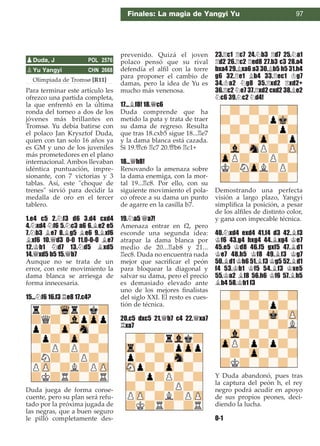 Olimpiada de Tromsø [R11]
Para terminar este artículo les
ofrezco una partida completa,
la que enfrentó en la última
ronda del torneo a dos de los
jóvenes más brillantes en
Tromsø. Yu debía batirse con
el polaco Jan Krysztof Duda,
quien con tan solo 16 años ya
es GM y uno de los juveniles
más prometedores en el plano
internacional. Ambos llevaban
idéntica puntuación, impre-
sionante, con 7 victorias y 3
tablas. Así, este "choque de
trenes" sirvió para decidir la
medalla de oro en el tercer
tablero.
1.e4 c5 2.¤f3 d6 3.d4 cxd4
4.¤xd4 ¤f6 5.¤c3 a6 6.¥e2 e5
7.¤b3 ¥e7 8.¥g5 ¥e6 9.¥xf6
¥xf6 10.£d3 0-0 11.0-0-0 ¥e7
12.¢b1 ¤d7 13.¤d5 ¥xd5
14.£xd5 b5 15.£b7
Aunque no se trata de un
error, con este movimiento la
dama blanca se arriesga de
forma innecesaria.
15...¤f6 16.f3 ¦e8 17.c4?
Duda juega de forma conse-
cuente, pero su plan será refu-
tado por la próxima jugada de
las negras, que a buen seguro
le pilló completamente des-
prevenido. Quizá el joven
polaco pensó que su rival
defendía el alﬁl con la torre
para proponer el cambio de
damas, pero la idea de Yu es
mucho más venenosa.
17...¥f8! 18.£c6
Duda comprende que ha
metido la pata y trata de traer
su dama de regreso. Resulta
que tras 18.cxb5 sigue 18...¦e7
y la dama blanca está cazada.
Si 19.£c6 ¦c7 20.£b6 ¦c1+
18...£b8!
Renovando la amenaza sobre
la dama enemiga, con la mor-
tal 19...¦c8. Por ello, con su
siguiente movimiento el pola-
co ofrece a su dama un punto
de agarre en la casilla b7.
19.¤a5 £a7!
Amenaza entrar en f2, pero
esconde una segunda idea:
atrapar la dama blanca por
medio de 20...¦ab8 y 21...
¦ec8. Duda no encuentra nada
mejor que sacriﬁcar el peón
para bloquear la diagonal y
salvar su dama, pero el precio
es demasiado elevado ante
uno de los mejores ﬁnalistas
del siglo XXI. El resto es cues-
tión de técnica.
20.c5 dxc5 21.£b7 c4 22.£xa7
¦xa7
23.¦c1 ¦c7 24.¤b3 ¦d7 25.¤a1
¦d2 26.¦c2 ¦ed8 27.b3 c3 28.a4
bxa4 29.¥xa6 a3 30.¥b5 h5 31.h4
g6 32.¦e1 ¥b4 33.¦ec1 ¢g7
34.¢a2 ¤g8 35.¦xd2 ¦xd2+
36.¦c2 ¤e7 37.¦xd2 cxd2 38.¥e2
¤c6 39.¤c2 ¤d4!
Demostrando una perfecta
visión a largo plazo, Yangyi
simpliﬁca la posición, a pesar
de los alﬁles de distinto color,
y gana con impecable técnica.
40.¤xd4 exd4 41.f4 d3 42.¥f3
¢f6 43.g4 hxg4 44.¥xg4 ¢e7
45.e5 ¢d8 46.f5 gxf5 47.¥d1
¢e7 48.h5 ¢f8 49.¥f3 ¢g7
50.¥d1 ¢h6 51.¥f3 ¢g5 52.¥d1
f4 53.¢b1 ¢f5 54.¥f3 ¢xe5
55.¢a2 ¥f8 56.h6 ¢f6 57.¥h5
¥b4 58.¢b1 f3
Y Duda abandonó, pues tras
la captura del peón h, el rey
negro podrá acudir en apoyo
de sus propios peones, deci-
diendo la lucha.
0-1
pYu Yangyi CHN 2668
pDuda, J POL 2576
Finales: La magia de Yangyi Yu 97
 