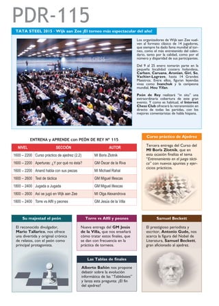 PDR-115
NIVEL SECCIÓN AUTOR
1600 – 2200 Curso práctico de ajedrez (2.2) MI Boris Zlotnik
1600 – 2200 Aperturas: ¿Y por qué no ésta? GM Óscar de la Riva
1600 – 2200 Anand habla con sus piezas MI Michael Rahal
1600 – 2600 Test de táctica GM Miguel Illescas
1800 – 2400 Jugada a Jugada GM Miguel Illescas
1800 – 2600 Así se jugó en Wijk aan Zee MI Olga Alexandrova
1800 – 2400 Torre vs Alfil y peones GM Jesús de la Villa
TATA STEEL 2015 · Wijk aan Zee ¡El torneo más espectacular del año!
Los organizadores de Wijk aan Zee vuel-
ven al formato clásico de 14 jugadores,
que siempre ha dado fama mundial al tor-
neo, como el más entretenido del calen-
dario, tanto por la calidad, como por el
número y disparidad de sus participantes.
Del 9 al 25 enero tomarán parte en la
pequeña localidad costera holandesa,
Carlsen, Caruana, Aronian, Giri, So,
Vachier-Lagrave, hasta 14 Grandes
Maestros. Entre ellos, figuran leyendas
vivas como Ivanchuk y la campeona
mundial, Hou Yifan.
Peón de Rey realizará “in situ” una
extraordinaria cobertura de este gran
evento. Y como es habitual, el Internet
Chess Club ofrecerá la retransmisión en
directo de todas las partidas, con los
mejores comentaristas de habla hispana.
ENTRENA y APRENDE con PEÓN DE REY Nº 115
Nueva entrega del GM Jesús
de la Villa, que nos enseñará
cómo tratar estos finales, que
se dan con frecuencia en la
práctica de torneos.
Torre vs Alfil y peones
Alberto Bañón nos propone
debatir sobre la evolución
informática de las “Tablebases”
y lanza esta pregunta: ¿El fin
del ajedrez?
Las Tablas de finales
Tercera entrega del Curso del
MI Boris Zlotnik, que en
esta ocasión finaliza el tema
“Entrenamiento en el juego tácti-
co” con nuevos apuntes y ejer-
cicios prácticos.
Curso práctico de Ajedrez
El reconocido divulgador,
Mario Tallarico, nos ofrece
una divertida y original crónica
de relatos, con el peón como
principal protagonista.
Su majestad el peón
El prestigioso periodista y
escritor, Antonio Gude, nos
acerca la figura del Nobel de
Literatura, Samuel Beckett,
gran aficionado al ajedrez.
Samuel Beckett
 