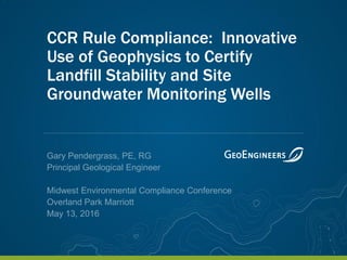 CCR Rule Compliance: Innovative
Use of Geophysics to Certify
Landfill Stability and Site
Groundwater Monitoring Wells
Gary Pendergrass, PE, RG
Principal Geological Engineer
Midwest Environmental Compliance Conference
Overland Park Marriott
May 13, 2016
 