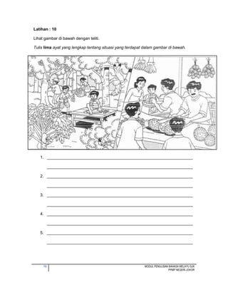 10 MODUL PENULISAN BAHASA MELAYU SJK
PPMP NEGERI JOHOR
Latihan : 10
Lihat gambar di bawah dengan teliti.
Tulis lima ayat yang lengkap tentang situasi yang terdapat dalam gambar di bawah.
1. ________________________________________________________________
________________________________________________________________
2. ________________________________________________________________
________________________________________________________________
3. ________________________________________________________________
________________________________________________________________
4. ________________________________________________________________
________________________________________________________________
5. ________________________________________________________________
________________________________________________________________
 