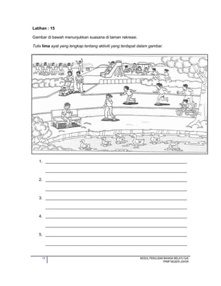 15 MODUL PENULISAN BAHASA MELAYU SJK
PPMP NEGERI JOHOR
Latihan : 15
Gambar di bawah menunjukkan suasana di taman rekreasi.
Tulis lima ayat yang lengkap tentang aktiviti yang terdapat dalam gambar.
1. ________________________________________________________________
________________________________________________________________
2. ________________________________________________________________
________________________________________________________________
3. ________________________________________________________________
________________________________________________________________
4. ________________________________________________________________
________________________________________________________________
5. ________________________________________________________________
________________________________________________________________
 