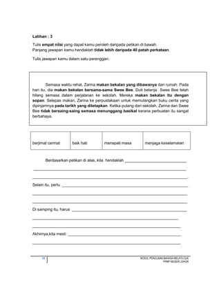 30 MODUL PENULISAN BAHASA MELAYU SJK
PPMP NEGERI JOHOR
Latihan : 3
Tulis empat nilai yang dapat kamu peroleh daripada petikan di bawah.
Panjang jawapan kamu hendaklah tidak lebih daripada 40 patah perkataan.
Tulis jawapan kamu dalam satu perenggan.
Semasa waktu rehat, Zarina makan bekalan yang dibawanya dari rumah. Pada
hari itu, dia makan bekalan bersama-sama Swee Bee. Duit belanja Swee Bee telah
hilang semasa dalam perjalanan ke sekolah. Mereka makan bekalan itu dengan
sopan. Selepas makan, Zarina ke perpustakaan untuk memulangkan buku cerita yang
dipinjamnya pada tarikh yang ditetapkan. Ketika pulang dari sekolah, Zarina dan Swee
Bee tidak bersaing-saing semasa menunggang basikal kerana perbuatan itu sangat
berbahaya.
berjimat cermat baik hati menepati masa menjaga keselamatan
Berdasarkan petikan di atas, kita hendaklah ____________________________
_____________________________________________________________________
______________________________________________________________________.
Selain itu, perlu _________________________________________________________
______________________________________________________________________
______________________________________________________________________
Di samping itu, harus ____________________________________________________
__________________________________________________________________
___________________________________________________________________
Akhirnya,kita mesti ___________________________________________________
___________________________________________________________________
 