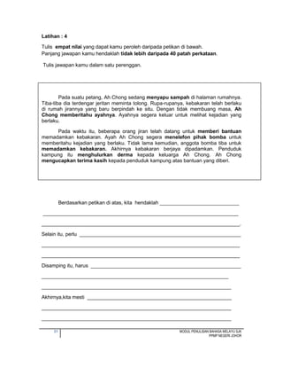31 MODUL PENULISAN BAHASA MELAYU SJK
PPMP NEGERI JOHOR
Latihan : 4
Tulis empat nilai yang dapat kamu peroleh daripada petikan di bawah.
Panjang jawapan kamu hendaklah tidak lebih daripada 40 patah perkataan.
Tulis jawapan kamu dalam satu perenggan.
Pada suatu petang, Ah Chong sedang menyapu sampah di halaman rumahnya.
Tiba-tiba dia terdengar jeritan meminta tolong. Rupa-rupanya, kebakaran telah berlaku
di rumah jirannya yang baru berpindah ke situ. Dengan tidak membuang masa, Ah
Chong memberitahu ayahnya. Ayahnya segera keluar untuk melihat kejadian yang
berlaku.
Pada waktu itu, beberapa orang jiran telah datang untuk memberi bantuan
memadamkan kebakaran. Ayah Ah Chong segera menelefon pihak bomba untuk
memberitahu kejadian yang berlaku. Tidak lama kemudian, anggota bomba tiba untuk
memadamkan kebakaran. Akhirnya kebakaran berjaya dipadamkan. Penduduk
kampung itu menghulurkan derma kepada keluarga Ah Chong. Ah Chong
mengucapkan terima kasih kepada penduduk kampung atas bantuan yang diberi.
Berdasarkan petikan di atas, kita hendaklah ____________________________
_____________________________________________________________________
______________________________________________________________________.
Selain itu, perlu _________________________________________________________
______________________________________________________________________
______________________________________________________________________
Disamping itu, harus _____________________________________________________
__________________________________________________________________
___________________________________________________________________
Akhirnya,kita mesti ___________________________________________________
___________________________________________________________________
___________________________________________________________________
 