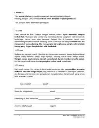 33 MODUL PENULISAN BAHASA MELAYU SJK
PPMP NEGERI JOHOR
Latihan : 6
Tulis empat nilai yang dapat kamu peroleh daripada petikan di bawah.
Panjang jawapan kamu hendaklah tidak lebih daripada 40 patah perkataan.
Tulis jawapan kamu dalam satu perenggan.
7.30 pagi
Kami bertolak ke Port Dickson dengan menaiki kereta. Ayah memandu dengan
berhati-hati. Walaupun ada kereta yang memotong kereta yang kami naiki di selekoh
berbahaya, namun ayah tetap bersabar. Setelah tiba di kawasan pantai, ayah
membentangkan tikar di bawah sebatang pokok. Kami adik-beradik pula membantu ibu
mengangkat barang-barang. Aku mengangkat barang-barang yang berat manakala
barang yang ringan diangkat oleh adik dan kakak.
10.00 pagi
Sedang aku seronok mandi, tiba-tiba aku ternampak sepasang tangan terkapai-kapai
seperti orang meminta tolong. Rupa-rupanya, seorang kanak-kanak hampir lemas.
Dengan pantas aku berenang ke arah kanak-kanak itu lalu membawanya ke pantai.
Ibu dan bapa kanak-kanak itu mengucapkan terima kasih kepada aku.
3.30 petang
Hari sudah petang. Ibu menyuruh kami berkemas-kemas. Aku memasukkan sisa-sisa
makanan ke dalam tong sampah yang disediakan di kawasan itu. Walaupun keletihan,
aku berasa amat seronok dan pengalaman menyelamatkan kanak-kanak yang lemas
tidak akan aku lupakan.
Kita mestilah ___________ seperti ____________________________________
______________________________________________________________________.
Selain itu, kita patutlah _________________seperti ____________________________
______________________________________________________________________.
Disamping itu, kita hendaklah _________________seperti _______________________
__________________________________________________________________.
Akhirnya kita haruslah _________________ seperti _________________________
__________________________________________________________________.
 