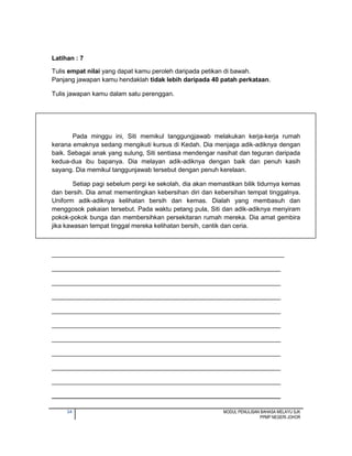 34 MODUL PENULISAN BAHASA MELAYU SJK
PPMP NEGERI JOHOR
Latihan : 7
Tulis empat nilai yang dapat kamu peroleh daripada petikan di bawah.
Panjang jawapan kamu hendaklah tidak lebih daripada 40 patah perkataan.
Tulis jawapan kamu dalam satu perenggan.
Pada minggu ini, Siti memikul tanggungjawab melakukan kerja-kerja rumah
kerana emaknya sedang mengikuti kursus di Kedah. Dia menjaga adik-adiknya dengan
baik. Sebagai anak yang sulung, Siti sentiasa mendengar nasihat dan teguran daripada
kedua-dua ibu bapanya. Dia melayan adik-adiknya dengan baik dan penuh kasih
sayang. Dia memikul tanggunjawab tersebut dengan penuh kerelaan.
Setiap pagi sebelum pergi ke sekolah, dia akan memastikan bilik tidurnya kemas
dan bersih. Dia amat mementingkan kebersihan diri dan kebersihan tempat tinggalnya.
Uniform adik-adiknya kelihatan bersih dan kemas. Dialah yang membasuh dan
menggosok pakaian tersebut. Pada waktu petang pula, Siti dan adik-adiknya menyiram
pokok-pokok bunga dan membersihkan persekitaran rumah mereka. Dia amat gembira
jika kawasan tempat tinggal mereka kelihatan bersih, cantik dan ceria.
__________________________________________________________________
_________________________________________________________________
_________________________________________________________________
_________________________________________________________________
_________________________________________________________________
_________________________________________________________________
_________________________________________________________________
_________________________________________________________________
_________________________________________________________________
_________________________________________________________________
_________________________________________________________________
 