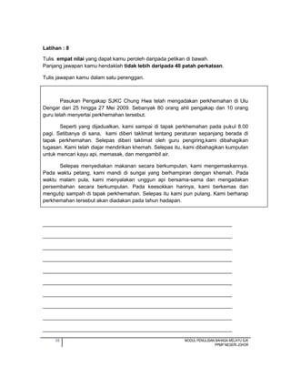 35 MODUL PENULISAN BAHASA MELAYU SJK
PPMP NEGERI JOHOR
Latihan : 8
Tulis empat nilai yang dapat kamu peroleh daripada petikan di bawah.
Panjang jawapan kamu hendaklah tidak lebih daripada 40 patah perkataan.
Tulis jawapan kamu dalam satu perenggan.
Pasukan Pengakap SJKC Chung Hwa telah mengadakan perkhemahan di Ulu
Dengar dari 25 hingga 27 Mei 2009. Sebanyak 80 orang ahli pengakap dan 10 orang
guru telah menyertai perkhemahan tersebut.
Seperti yang dijadualkan, kami sampai di tapak perkhemahan pada pukul 8.00
pagi. Setibanya di sana, kami diberi taklimat tentang peraturan sepanjang berada di
tapak perkhemahan. Selepas diberi taklimat oleh guru pengiring,kami dibahagikan
tugasan. Kami telah diajar mendirikan khemah. Selepas itu, kami dibahagikan kumpulan
untuk mencari kayu api, memasak, dan mengambil air.
Selepas menyediakan makanan secara berkumpulan, kami mengemaskannya.
Pada waktu petang, kami mandi di sungai yang berhampiran dengan khemah. Pada
waktu malam pula, kami menyalakan unggun api bersama-sama dan mengadakan
persembahan secara berkumpulan. Pada keesokkan harinya, kami berkemas dan
mengutip sampah di tapak perkhemahan. Selepas itu kami pun pulang. Kami berharap
perkhemahan tersebut akan diadakan pada tahun hadapan.
_________________________________________________________________
_________________________________________________________________
_________________________________________________________________
_________________________________________________________________
_________________________________________________________________
_________________________________________________________________
_________________________________________________________________
_________________________________________________________________
_________________________________________________________________
_________________________________________________________________
 