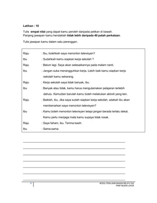 37 MODUL PENULISAN BAHASA MELAYU SJK
PPMP NEGERI JOHOR
Latihan : 10
Tulis empat nilai yang dapat kamu peroleh daripada petikan di bawah.
Panjang jawapan kamu hendaklah tidak lebih daripada 40 patah perkataan.
Tulis jawapan kamu dalam satu perenggan.
Raju : Ibu, bolehkah saya menonton televisyen?
Ibu : Sudahkah kamu siapkan kerja sekolah ?
Raju : Belum lagi. Saya akan selesaikannya pada malam nanti.
Ibu : Jangan suka menangguhkan kerja. Lebih baik kamu siapkan kerja
sekolah kamu sekarang.
Raju : Kerja sekolah saya tidak banyak, ibu.
Ibu : Banyak atau tidak, kamu harus mengutamakan pelajaran terlebih
dahulu. Kemudian barulah kamu boleh melakukan aktiviti yang lain.
Raju : Baiklah, ibu. Jika saya sudah siapkan kerja sekolah, adakah ibu akan
membenarkan saya menonton televisyen?
Ibu : Kamu boleh menonton televisyen tetapi jangan berada terlalu dekat.
Kamu perlu menjaga mata kamu supaya tidak rosak.
Raju : Saya faham, ibu. Terima kasih.
Ibu : Sama-sama.
_________________________________________________________________
_________________________________________________________________
_________________________________________________________________
_________________________________________________________________
_________________________________________________________________
_________________________________________________________________
_________________________________________________________________
 