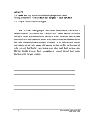 39 MODUL PENULISAN BAHASA MELAYU SJK
PPMP NEGERI JOHOR
Latihan : 12
Tulis empat nilai yang dapat kamu peroleh daripada petikan di bawah.
Panjang jawapan kamu hendaklah tidak lebih daripada 40 patah perkataan.
Tulis jawapan kamu dalam satu perenggan.
Pak Cik Salleh seorang penjual buah-buahan. Beliau menjual buah-buahan di
hadapan rumahnya. Ada pelbagai jenis buah yang dijual. Beliau menjual buah-buahan
yang segar sahaja. Harga buah-buahan yang dijual adalah berpatutan. Pak Cik Salleh
akan menimbang buah-buahan itu dengan tepat mengikut kehendak pelanggan. Beliau
tidak mahu pelanggan tertipu jika terkurang timbangan. Pak Cik Salleh sentiasa melayan
pelanggannya dengan baik supaya pelanggannya sentiasa gembira dan berpuas hati
ketika membeli. Buah-buahan yang kurang segar tetapi masih boleh dimakan akan
diberikan kepada jirannya. Hasil pendapatannya sebagai penjual buah-buahan
digunakan untuk menyara keluarga.
_________________________________________________________________
_________________________________________________________________
_________________________________________________________________
_________________________________________________________________
_________________________________________________________________
_________________________________________________________________
_________________________________________________________________
_________________________________________________________________
_________________________________________________________________
 