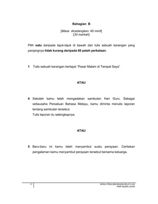 47 MODUL PENULISAN BAHASA MELAYU SJK
PPMP NEGERI JOHOR
Bahagian B
[Masa dicadangkan: 40 minit]
[30 markah]
Pilih satu daripada tajuk-tajuk di bawah dan tulis sebuah karangan yang
panjangnya tidak kurang daripada 60 patah perkataan.
1 Tulis sebuah karangan bertajuk “Pasar Malam di Tempat Saya”
ATAU
4 Sekolah kamu telah mengadakan sambutan Hari Guru. Sebagai
setiausaha Persatuan Bahasa Melayu, kamu diminta menulis laporan
tentang sambutan tersebut.
Tulis laporan itu selengkapnya.
ATAU
5 Baru-baru ini kamu telah menyambut suatu perayaan. Ceritakan
pengalaman kamu menyambut perayaan tersebut bersama keluarga.
 