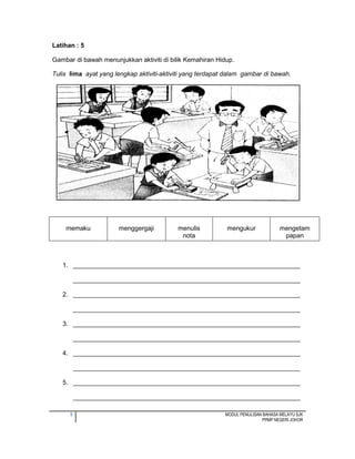 5 MODUL PENULISAN BAHASA MELAYU SJK
PPMP NEGERI JOHOR
Latihan : 5
Gambar di bawah menunjukkan aktiviti di bilik Kemahiran Hidup.
Tulis lima ayat yang lengkap aktiviti-aktiviti yang terdapat dalam gambar di bawah.
1. ________________________________________________________________
________________________________________________________________
2. ________________________________________________________________
________________________________________________________________
3. ________________________________________________________________
________________________________________________________________
4. ________________________________________________________________
________________________________________________________________
5. ________________________________________________________________
________________________________________________________________
memaku menggergaji menulis
nota
mengukur mengetam
papan
 
