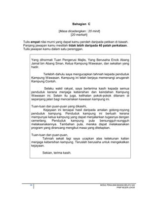 50 MODUL PENULISAN BAHASA MELAYU SJK
PPMP NEGERI JOHOR
Bahagian C
[Masa dicadangkan : 20 minit}
[20 markah]
Tulis empat nilai murni yang dapat kamu peroleh daripada petikan di bawah.
Panjang jawapan kamu mestilah tidak lebih daripada 40 patah perkataan.
Tulis jawapan kamu dalam satu perenggan.
Yang dihormati Tuan Pengerusi Majlis, Yang Berusaha Encik Abang
Jainal bin Abang Sinan, Ketua Kampung Wawasan, dan sekalian yang
hadir.
Terlebih dahulu saya mengucapkan tahniah kepada penduduk
Kampung Wawasan. Kampung ini telah berjaya memenangi anugerah
Kampung Contoh.
Selaku wakil rakyat, saya berterima kasih kepada semua
penduduk kerana menjaga kebersihan dan keindahan Kampung
Wawasan ini. Selain itu juga, kelihatan pokok-pokok ditanam di
sepanjang jalan bagi menceriakan kawasan kampung ini.
Tuan-tuan dan puan-puan yang dikasihi,
Kejayaan ini tercapai hasil daripada amalan gotong-royong
penduduk kampung. Penduduk kampung ini bertuah kerana
mempunyai ketua kampung yang dapat menjalankan tugasnya dengan
cemerlang. Penduduk kampung pula bersungguh-sungguh
melaksanakannya. Tambahan pula, mereka dapat melaksanakan
program yang dirancang mengikut masa yang ditetapkan.
Tuan-tuan dan puan-puan,
Tahniah sekali lagi saya ucapkan atas ketekunan kalian
menjaga kebersihan kampung. Teruslah berusaha untuk mengekalkan
kejayaan.
Sekian, terima kasih.
 