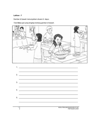 7 MODUL PENULISAN BAHASA MELAYU SJK
PPMP NEGERI JOHOR
Latihan : 7
Gambar di bawah menunjukkan situasi di dapur.
Tulis lima ayat yang lengkap tentang gambar di bawah.
1. ________________________________________________________________
________________________________________________________________
2. ________________________________________________________________
________________________________________________________________
3. ________________________________________________________________
________________________________________________________________
4. ________________________________________________________________
________________________________________________________________
5. ________________________________________________________________
________________________________________________________________
 