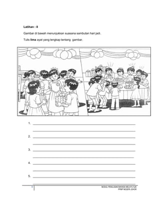 8 MODUL PENULISAN BAHASA MELAYU SJK
PPMP NEGERI JOHOR
Latihan : 8
Gambar di bawah menunjukkan suasana sambutan hari jadi.
Tulis lima ayat yang lengkap tentang gambar.
1. ________________________________________________________________
________________________________________________________________
2. ________________________________________________________________
________________________________________________________________
3. ________________________________________________________________
_______________________________________________________________
4. ________________________________________________________________
________________________________________________________________
5. ________________________________________________________________
________________________________________________________________
 