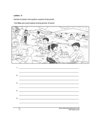 9 MODUL PENULISAN BAHASA MELAYU SJK
PPMP NEGERI JOHOR
Latihan : 9
Gambar di bawah menunjukkan suasana di tepi pantai.
Tulis lima ayat yang lengkap tentang gambar di bawah.
1. ________________________________________________________________
________________________________________________________________
2. ________________________________________________________________
________________________________________________________________
3. ________________________________________________________________
________________________________________________________________
4. ________________________________________________________________
________________________________________________________________
5. ________________________________________________________________
________________________________________________________________
 