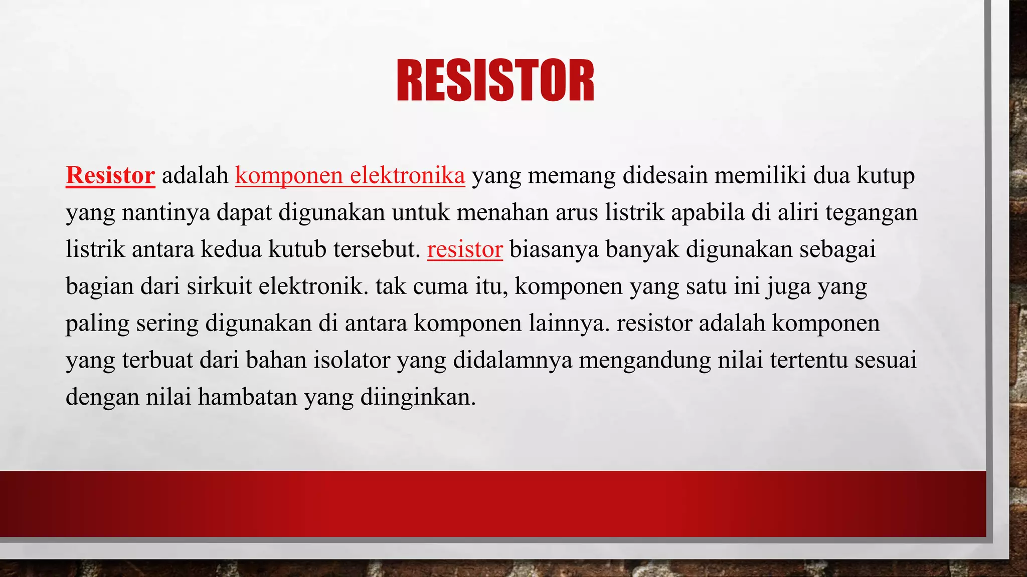 RESISTOR
Resistor adalah komponen elektronika yang memang didesain memiliki dua kutup
yang nantinya dapat digunakan untuk menahan arus listrik apabila di aliri tegangan
listrik antara kedua kutub tersebut. resistor biasanya banyak digunakan sebagai
bagian dari sirkuit elektronik. tak cuma itu, komponen yang satu ini juga yang
paling sering digunakan di antara komponen lainnya. resistor adalah komponen
yang terbuat dari bahan isolator yang didalamnya mengandung nilai tertentu sesuai
dengan nilai hambatan yang diinginkan.
 