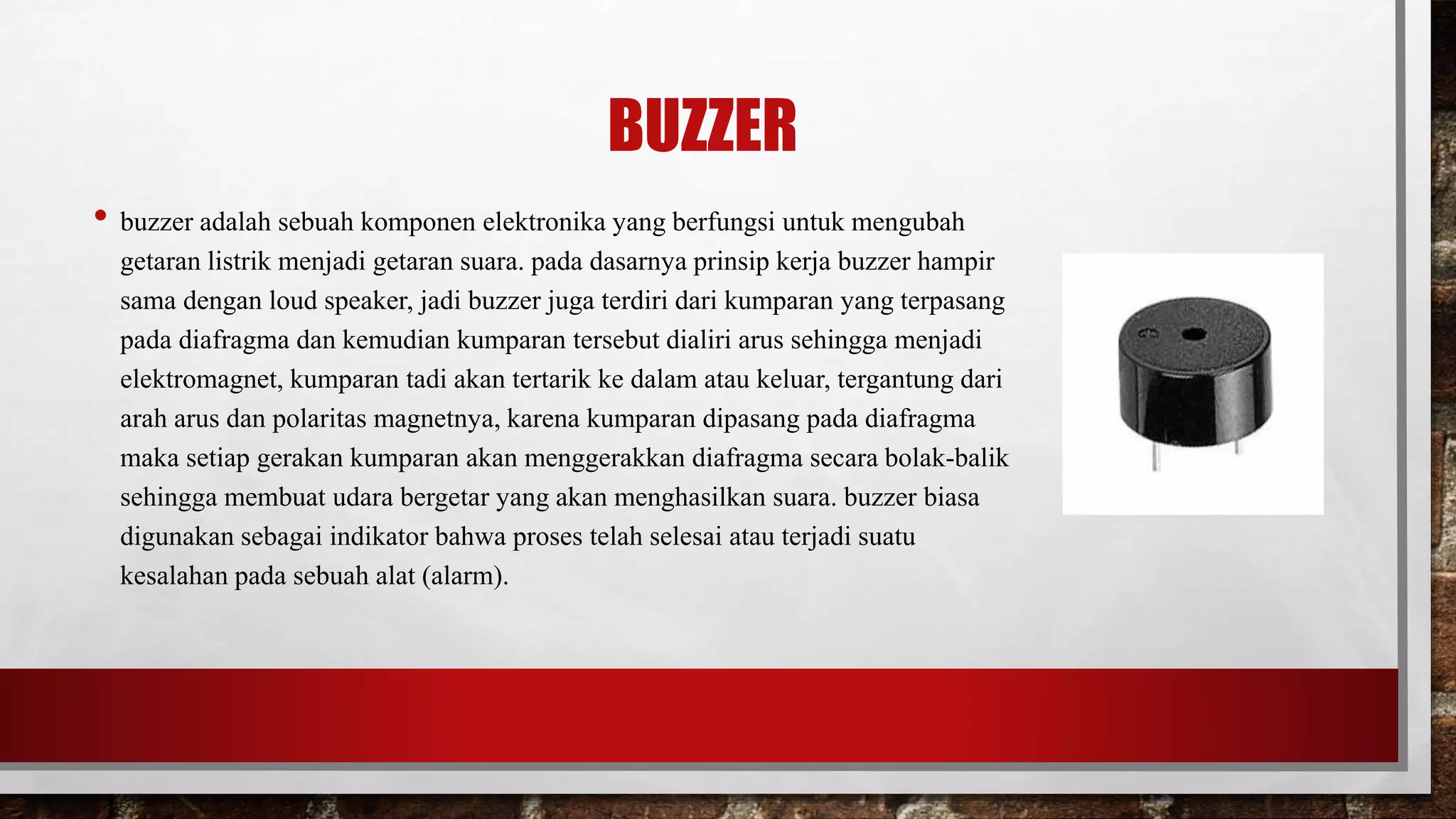 BUZZER
• buzzer adalah sebuah komponen elektronika yang berfungsi untuk mengubah
getaran listrik menjadi getaran suara. pada dasarnya prinsip kerja buzzer hampir
sama dengan loud speaker, jadi buzzer juga terdiri dari kumparan yang terpasang
pada diafragma dan kemudian kumparan tersebut dialiri arus sehingga menjadi
elektromagnet, kumparan tadi akan tertarik ke dalam atau keluar, tergantung dari
arah arus dan polaritas magnetnya, karena kumparan dipasang pada diafragma
maka setiap gerakan kumparan akan menggerakkan diafragma secara bolak-balik
sehingga membuat udara bergetar yang akan menghasilkan suara. buzzer biasa
digunakan sebagai indikator bahwa proses telah selesai atau terjadi suatu
kesalahan pada sebuah alat (alarm).
 