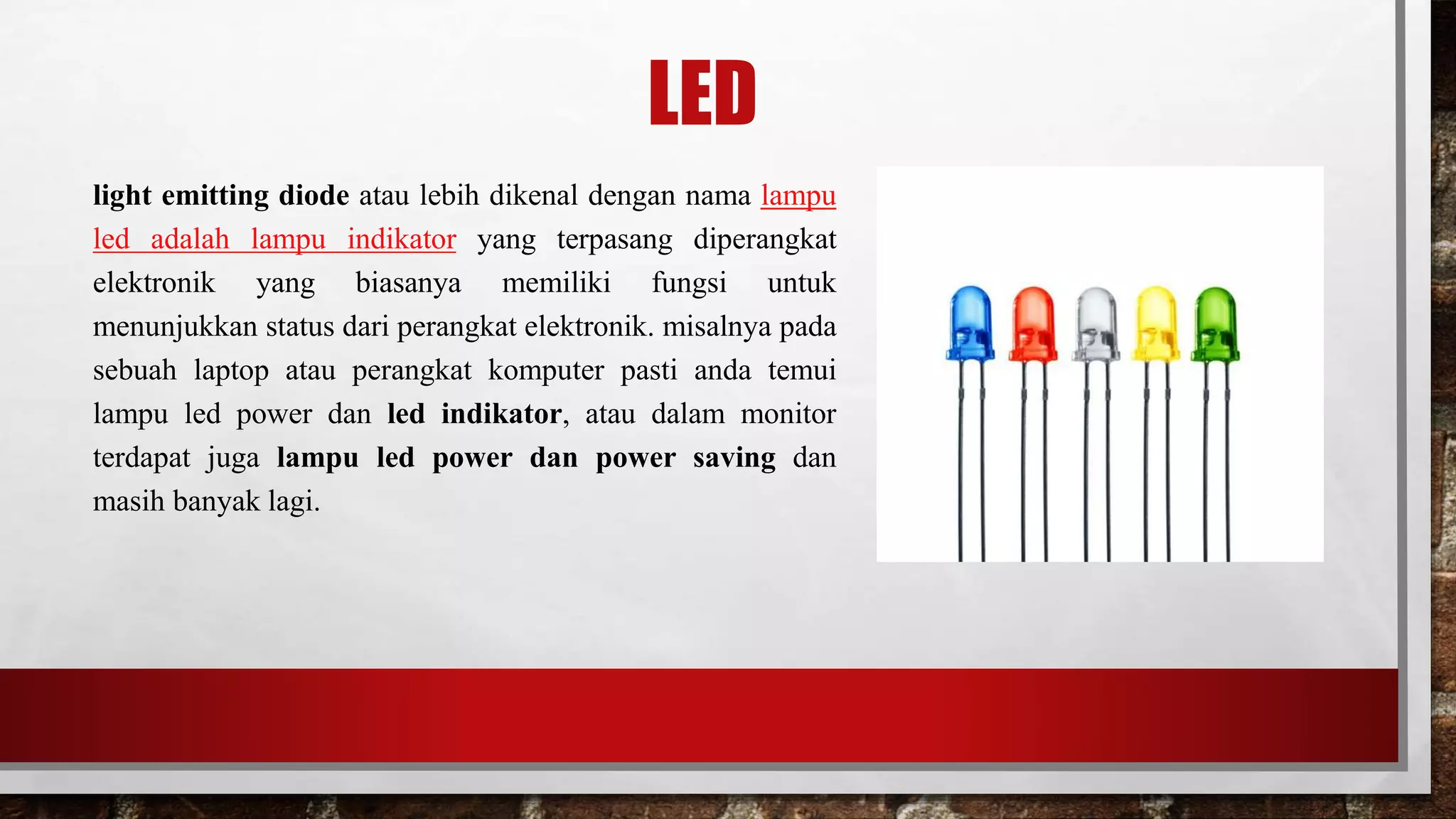LED
light emitting diode atau lebih dikenal dengan nama lampu
led adalah lampu indikator yang terpasang diperangkat
elektronik yang biasanya memiliki fungsi untuk
menunjukkan status dari perangkat elektronik. misalnya pada
sebuah laptop atau perangkat komputer pasti anda temui
lampu led power dan led indikator, atau dalam monitor
terdapat juga lampu led power dan power saving dan
masih banyak lagi.
 