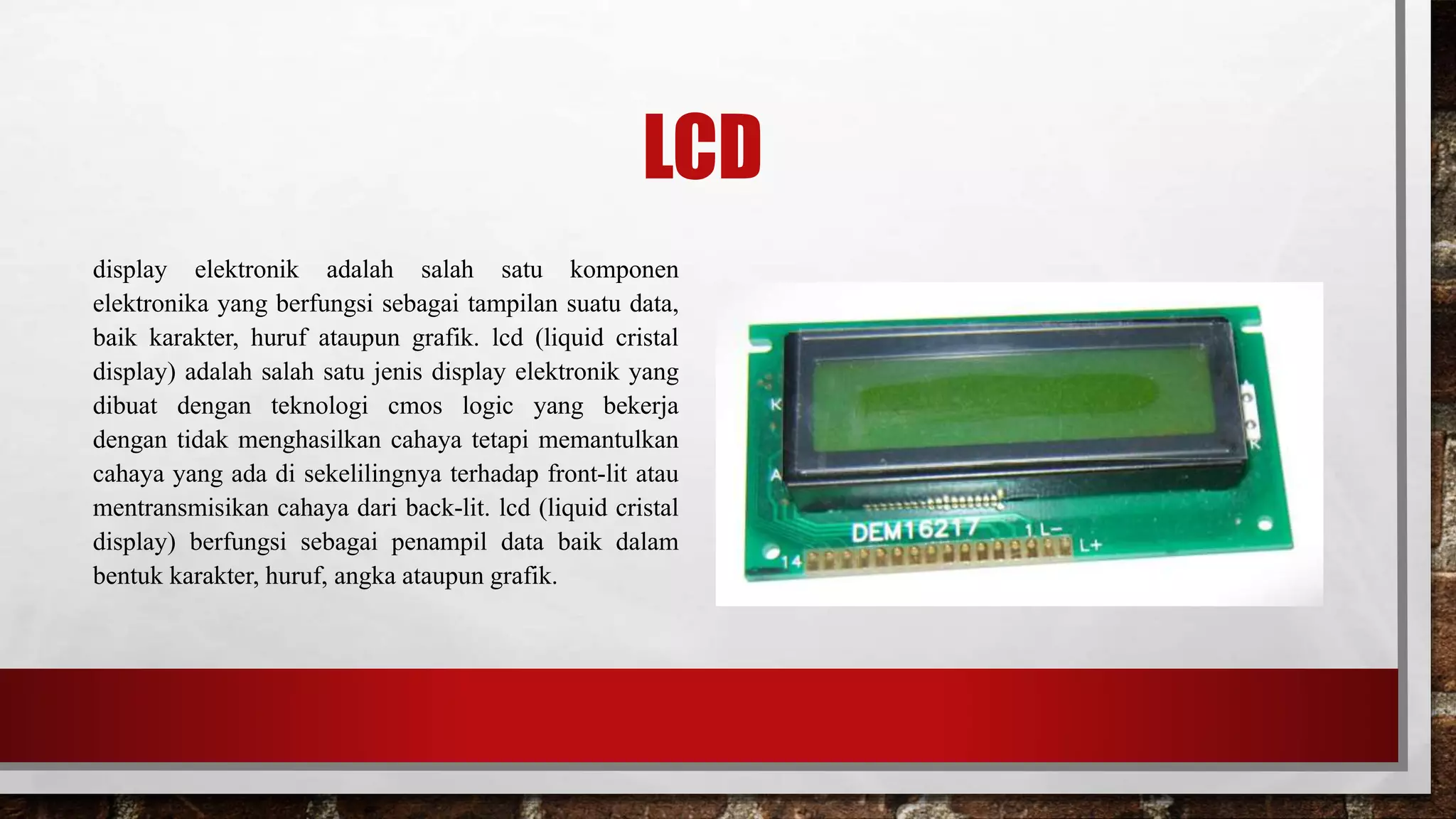 LCD
display elektronik adalah salah satu komponen
elektronika yang berfungsi sebagai tampilan suatu data,
baik karakter, huruf ataupun grafik. lcd (liquid cristal
display) adalah salah satu jenis display elektronik yang
dibuat dengan teknologi cmos logic yang bekerja
dengan tidak menghasilkan cahaya tetapi memantulkan
cahaya yang ada di sekelilingnya terhadap front-lit atau
mentransmisikan cahaya dari back-lit. lcd (liquid cristal
display) berfungsi sebagai penampil data baik dalam
bentuk karakter, huruf, angka ataupun grafik.
 
