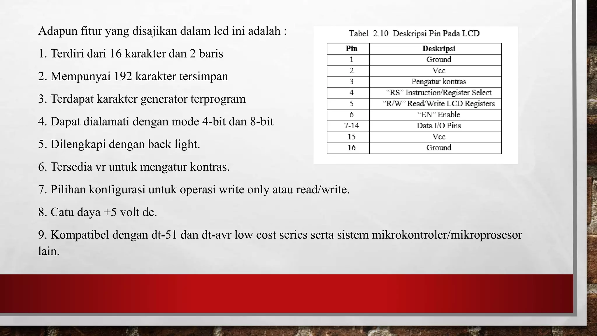 Adapun fitur yang disajikan dalam lcd ini adalah :
1. Terdiri dari 16 karakter dan 2 baris
2. Mempunyai 192 karakter tersimpan
3. Terdapat karakter generator terprogram
4. Dapat dialamati dengan mode 4-bit dan 8-bit
5. Dilengkapi dengan back light.
6. Tersedia vr untuk mengatur kontras.
7. Pilihan konfigurasi untuk operasi write only atau read/write.
8. Catu daya +5 volt dc.
9. Kompatibel dengan dt-51 dan dt-avr low cost series serta sistem mikrokontroler/mikroprosesor
lain.
 