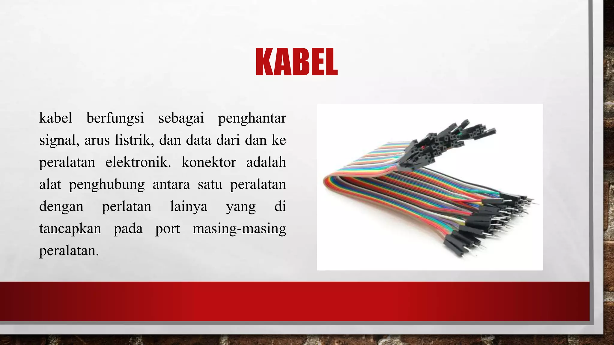 KABEL
kabel berfungsi sebagai penghantar
signal, arus listrik, dan data dari dan ke
peralatan elektronik. konektor adalah
alat penghubung antara satu peralatan
dengan perlatan lainya yang di
tancapkan pada port masing-masing
peralatan.
 