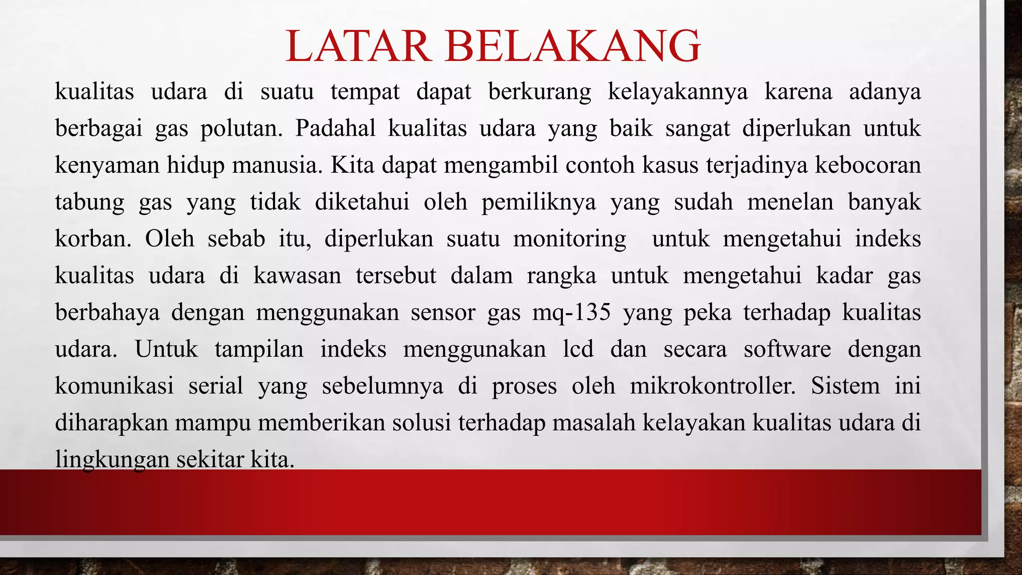 LATAR BELAKANG
kualitas udara di suatu tempat dapat berkurang kelayakannya karena adanya
berbagai gas polutan. Padahal kualitas udara yang baik sangat diperlukan untuk
kenyaman hidup manusia. Kita dapat mengambil contoh kasus terjadinya kebocoran
tabung gas yang tidak diketahui oleh pemiliknya yang sudah menelan banyak
korban. Oleh sebab itu, diperlukan suatu monitoring untuk mengetahui indeks
kualitas udara di kawasan tersebut dalam rangka untuk mengetahui kadar gas
berbahaya dengan menggunakan sensor gas mq-135 yang peka terhadap kualitas
udara. Untuk tampilan indeks menggunakan lcd dan secara software dengan
komunikasi serial yang sebelumnya di proses oleh mikrokontroller. Sistem ini
diharapkan mampu memberikan solusi terhadap masalah kelayakan kualitas udara di
lingkungan sekitar kita.
 