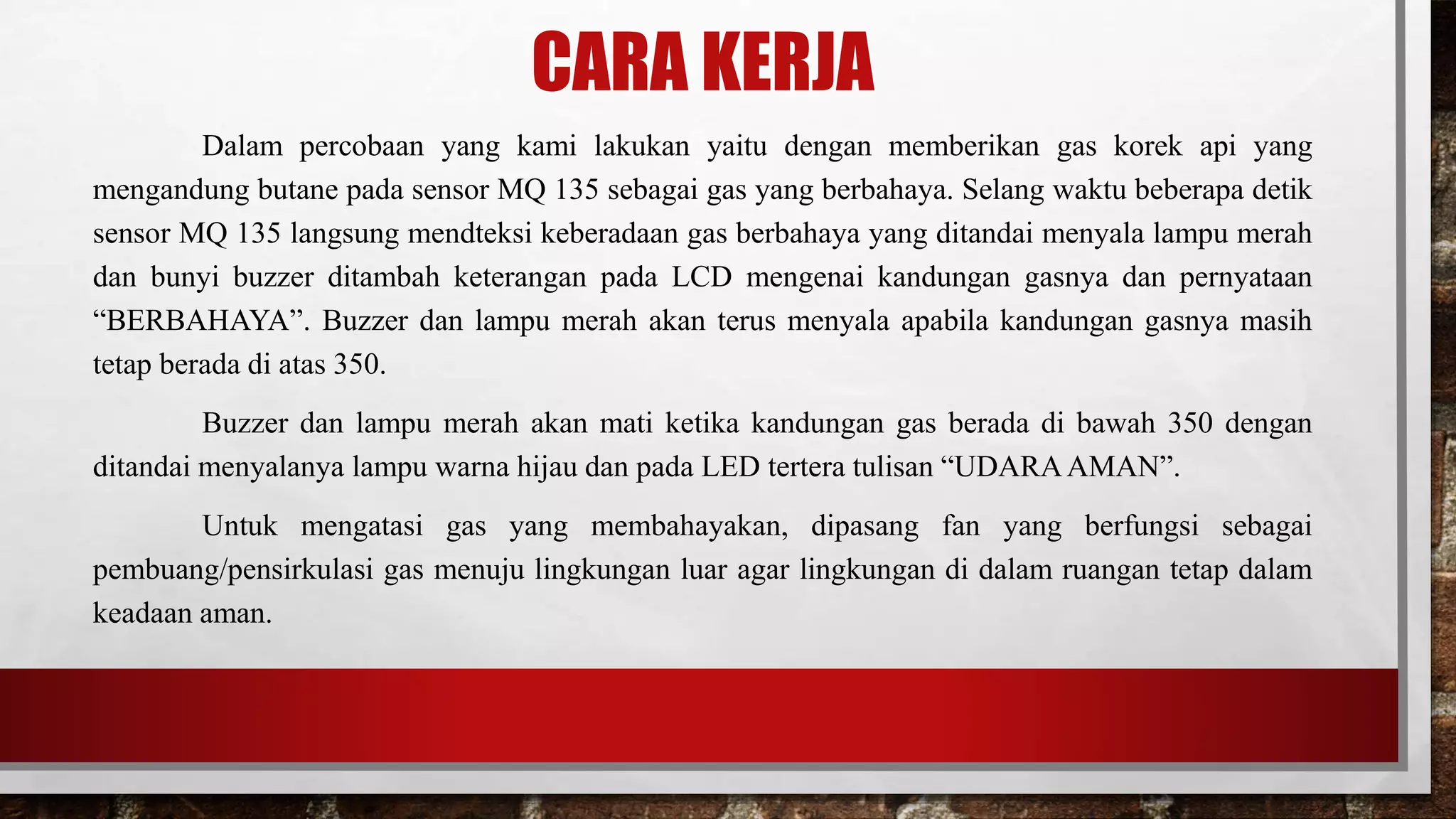 CARA KERJA
Dalam percobaan yang kami lakukan yaitu dengan memberikan gas korek api yang
mengandung butane pada sensor MQ 135 sebagai gas yang berbahaya. Selang waktu beberapa detik
sensor MQ 135 langsung mendteksi keberadaan gas berbahaya yang ditandai menyala lampu merah
dan bunyi buzzer ditambah keterangan pada LCD mengenai kandungan gasnya dan pernyataan
“BERBAHAYA”. Buzzer dan lampu merah akan terus menyala apabila kandungan gasnya masih
tetap berada di atas 350.
Buzzer dan lampu merah akan mati ketika kandungan gas berada di bawah 350 dengan
ditandai menyalanya lampu warna hijau dan pada LED tertera tulisan “UDARAAMAN”.
Untuk mengatasi gas yang membahayakan, dipasang fan yang berfungsi sebagai
pembuang/pensirkulasi gas menuju lingkungan luar agar lingkungan di dalam ruangan tetap dalam
keadaan aman.
 