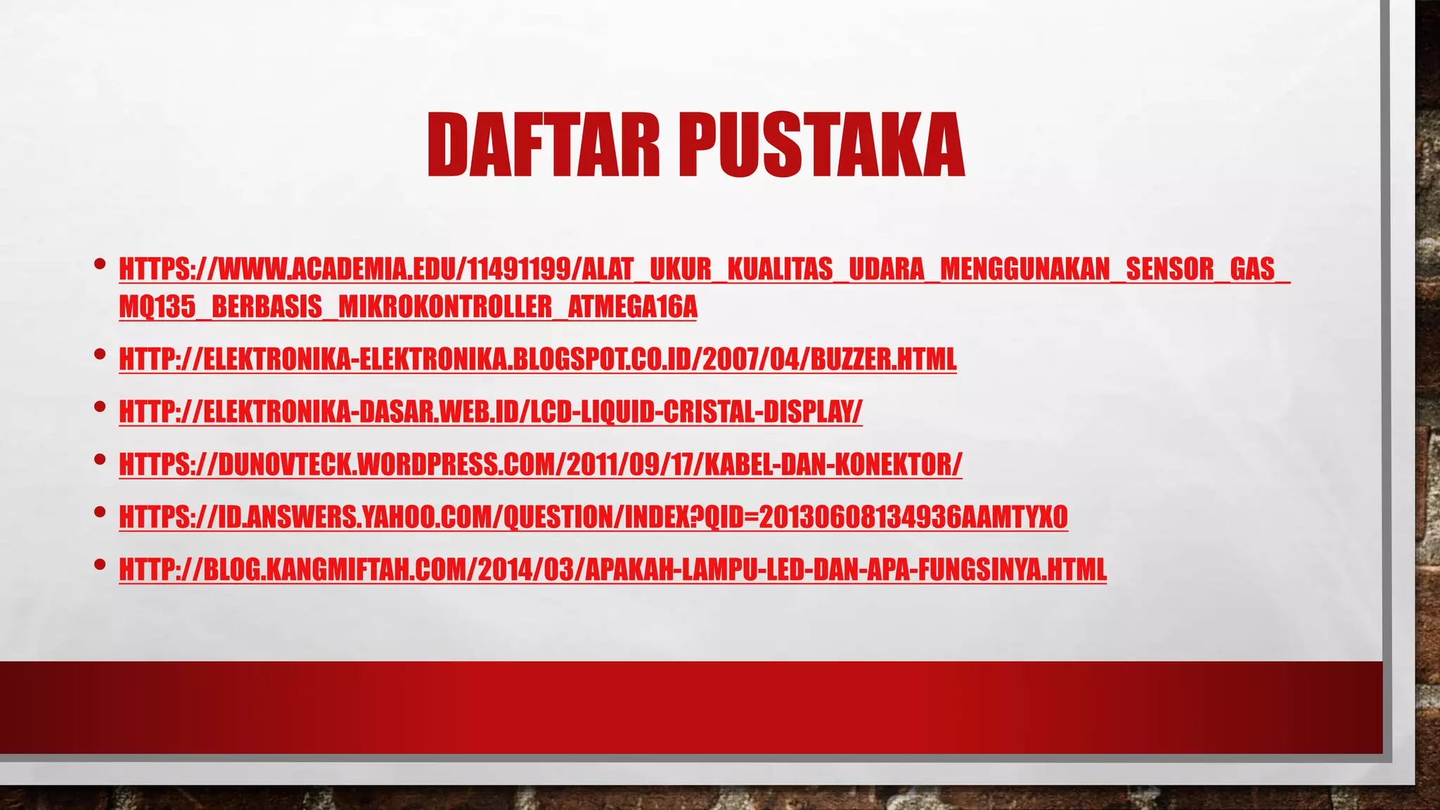 DAFTAR PUSTAKA
• HTTPS://WWW.ACADEMIA.EDU/11491199/ALAT_UKUR_KUALITAS_UDARA_MENGGUNAKAN_SENSOR_GAS_
MQ135_BERBASIS_MIKROKONTROLLER_ATMEGA16A
• HTTP://ELEKTRONIKA-ELEKTRONIKA.BLOGSPOT.CO.ID/2007/04/BUZZER.HTML
• HTTP://ELEKTRONIKA-DASAR.WEB.ID/LCD-LIQUID-CRISTAL-DISPLAY/
• HTTPS://DUNOVTECK.WORDPRESS.COM/2011/09/17/KABEL-DAN-KONEKTOR/
• HTTPS://ID.ANSWERS.YAHOO.COM/QUESTION/INDEX?QID=20130608134936AAMTYXO
• HTTP://BLOG.KANGMIFTAH.COM/2014/03/APAKAH-LAMPU-LED-DAN-APA-FUNGSINYA.HTML
 